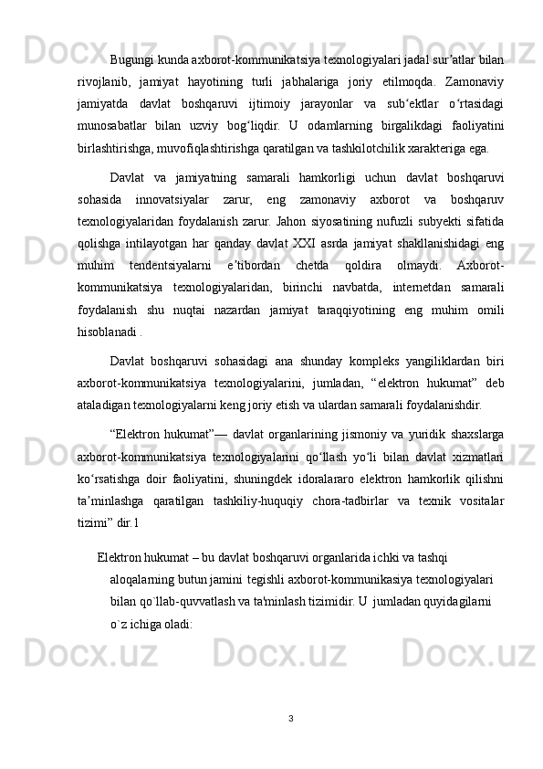 Bugungi kunda axborot-kommunikatsiya texnologiyalari jadal sur atlar bilanʼ
rivojlanib,   jamiyat   hayotining   turli   jabhalariga   joriy   etilmoqda.   Zamonaviy
jamiyatda   davlat   boshqaruvi   ijtimoiy   jarayonlar   va   sub ektlar   o rtasidagi	
ʻ ʻ
munosabatlar   bilan   uzviy   bog liqdir.   U   odamlarning   birgalikdagi   faoliyatini	
ʻ
birlashtirishga, muvofiqlashtirishga qaratilgan va tashkilotchilik xarakteriga ega. 
Davlat   va   jamiyatning   samarali   hamkorligi   uchun   davlat   boshqaruvi
sohasida   innovatsiyalar   zarur,   eng   zamonaviy   axborot   va   boshqaruv
texnologiyalaridan   foydalanish   zarur.   Jahon   siyosatining   nufuzli   subyekti   sifatida
qolishga   intilayotgan   har   qanday   davlat   XXI   asrda   jamiyat   shakllanishidagi   eng
muhim   tendentsiyalarni   e tibordan   chetda   qoldira   olmaydi.   Axborot-	
ʼ
kommunikatsiya   texnologiyalaridan,   birinchi   navbatda,   internetdan   samarali
foydalanish   shu   nuqtai   nazardan   jamiyat   taraqqiyotining   eng   muhim   omili
hisoblanadi . 
Davlat   boshqaruvi   sohasidagi   ana   shunday   kompleks   yangiliklardan   biri
axborot-kommunikatsiya   texnologiyalarini,   jumladan,   “elektron   hukumat”   deb
ataladigan texnologiyalarni keng joriy etish va ulardan samarali foydalanishdir.
“Elektron   hukumat”—   davlat   organlarining   jismoniy   va   yuridik   shaxslarga
axborot-kommunikatsiya   texnologiyalarini   qo llash   yo li   bilan   davlat   xizmatlari	
ʻ ʻ
ko rsatishga   doir   faoliyatini,   shuningdek   idoralararo   elektron   hamkorlik   qilishni	
ʻ
ta minlashga   qaratilgan   tashkiliy-huquqiy   chora-tadbirlar   va   texnik   vositalar
ʼ
tizimi” dir.1
    Elektron hukumat – bu davlat boshqaruvi organlarida ichki va tashqi 
aloqalarning butun jamini    tegishli axborot-kommunikasiya texnologiyalari 
bilan qo`llab-quvvatlash va ta'minlash tizimidir. U    jumladan quyidagilarni 
o`z ichiga oladi:
3