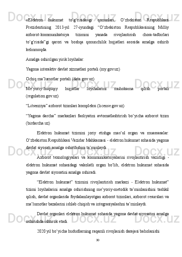 «Elektron   hukumat   to‘g‘risida»gi   qonunlari,   O‘zbekiston   Respublikasi
Prezidentining   2013-yil   27-iyundagi   “O‘zbekiston   Respublikasining   Milliy
axborot-kommunikatsiya   tizimini   yanada   rivojlantirish   chora-tadbirlari
to‘g‘risida”gi   qarori   va   boshqa   qonunchilik   hujjatlari   asosida   amalga   oshirib
kelinmoqda.
Amalga oshirilgan yirik loyihalar:
Yagona interaktiv davlat xizmatlari portali (my.gov.uz)
Ochiq ma’lumotlar portali (data.gov.uz)
Me’yoriy-huquqiy   hujjatlar   loyihalarini   muhokama   qilish   portali
(regulation.gov.uz)
“Litsenziya” axborot tizimlari kompleksi (license.gov.uz)
“Yagona   darcha”   markazlari   faoliyatini   avtomatlashtirish   bo‘yicha   axborot   tizim
(birdarcha.uz)
Elektron   hukumat   tizimini   joriy   etishga   mas’ul   organ   va   muassasalar:
O‘zbekiston Respublikasi Vazirlar Mahkamasi - elektron hukumat sohasida yagona
davlat siyosati amalga oshirilishini ta’minlaydi.
Axborot   texnologiyalari   va   kommunikatsiyalarini   rivojlantirish   vazirligi   -
elektron   hukumat   sohasidagi   vakolatli   organ   bo‘lib,   elektron   hukumat   sohasida
yagona davlat siyosatini amalga oshiradi.
“Elektron   hukumat”   tizimini   rivojlantirish   markazi   -   Elektron   hukumat”
tizimi   loyihalarini   amalga   oshirishning   me’yoriy-metodik   ta’minlanishini   tashkil
qilish, davlat organlarida foydalanilayotgan axborot tizimlari, axborot resurslari va
ma’lumotlar bazalarini ishlab chiqish va integrasiyalashni ta’minlaydi.
Davlat organlari elektron hukumat sohasida yagona davlat siyosatini amalga
oshirishda ishtirok etadi.
2020 yil bo‘yicha hududlarning raqamli rivojlanish darajasi baholanishi
30 