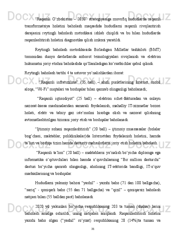 “Raqamli   O‘zbekiston   –   2030”   strategiyasiga   muvofiq   hududlarda   raqamli
transformatsiya   holatini   baholash   maqsadida   hududlarni   raqamli   rivojlantirish
darajasini   reytingli   baholash   metodikasi   ishlab   chiqildi   va   bu   bilan   hududlarda
raqamlashtirish holatini diagnostika qilish imkoni yaratildi.
Reytingli   baholash   metodikasida   Birlashgan   Millatlar   tashkiloti   (BMT)
tomonidan   dunyo   davlatlarida   axborot   texnologiyalari   rivojlanish   va   elektron
hukumatni joriy etishni baholashda qo‘llaniladigan ko‘rsatkichlar qabul qilindi.
Reytingli baholash tartibi 4 ta ustuvor yo‘nalishlardan iborat:
       “Raqamli   infratuzilma”   (35   ball)   –   aholi   punktlarining   Internet,   mobil
aloqa, “Wi-Fi” nuqtalari va boshqalar bilan qamrab olinganligi baholanadi;
      “Raqamli   iqtisodiyot”   (25   ball)   –   elektron   schet-fakturadan   va   onlayn
nazorat-kassa   mashinalaridan   samarali   foydalanish,   mahalliy   IT-xizmatlar   bozori
holati,   elektr   va   tabiiy   gaz   iste’molini   hisobga   olish   va   nazorat   qilishning
avtomatlashtirilgan tizimini joriy etish va boshqalar baholanadi.
     “Ijtimoiy   sohani   raqamlashtirish”   (20   ball)   –   ijtimoiy   muassasalar   (bolalar
bog‘chasi,   maktablar,   poliklinikalar)da   Internetdan   foydalanish   holatini,   hamda
ta’lim va boshqa tizim hamda dasturiy mahsulotlarni joriy etish holatini baholash.
      “Raqamli ta’lim” (20 ball) – maktablarni yo‘nalish bo‘yicha diplomga ega
informatika   o‘qituvchilari   bilan   hamda   o‘quvchilarning   “Bir   million   dasturchi”
dasturi   bo‘yicha   qamrab   olinganligi,   aholining   IT-sektorida   bandligi,   IT-o‘quv
markazlarining va boshqalar.
Hududlarni   yakuniy   bahosi   “yashil”   -   yaxshi   baho   (71   dan   100  ballgacha),
“sariq”   -   qoniqarli   baho   (55   dan   71   ballgacha)   va   “qizil”   –   qoniqarsiz   baholash
natijasi bilan (55 balldan past) baholanadi.
2020   yil   yakunlari   bo‘yicha   respublikaning   203   ta   tuman   (shahar)   larini
baholash   amalga   oshirildi,   uning   natijalari   aniqlandi.   Raqamlashtirish   holatini
yaxshi   baho   olgan   (“yashil”   ro‘yxat)   respublikaning   28   (14%)ta   tuman   va
31 