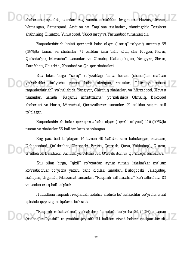 shaharlari   joy   oldi,   ulardan   eng   yaxshi   o‘ntalikka   kirganlari:   Navoiy,   Jizzax,
Namangan,   Samarqand,   Andijon   va   Farg‘ona   shaharlari,   shuningdek   Toshkent
shahrining Olmazor, Yunusobod, Yakkasaroy va Yashnobod tumanlaridir.
Raqamlashtirish   holati   qoniqarli   baho   olgan   (“sariq”   ro‘yxat)   umumiy   59
(29%)ta   tuman   va   shaharlar   71   balldan   kam   baho   oldi,   ular   Kogon,   Norin,
Qo‘shko‘pir,   Mirzacho‘l   tumanlari   va   Olmaliq,   Kattaqo‘rg‘on,   Yangiyer,   Shirin,
Zarafshon, Chirchiq, Xonobod va Qo‘qon shaharlari.
Shu   bilan   birga   “sariq”   ro‘yxatdagi   ba’zi   tuman   (shahar)lar   ma’lum
yo‘nalishlar   bo‘yicha   yaxshi   baho   olishgan,   masalan,   “Ijtimoyi   sohani
raqamlashtirish” yo‘nalishida Yangiyer, Chirchiq shaharlari va Mirzaobod, Xovast
tumanlari   hamda   “Raqamli   infratuzilma”   yo‘nalishida   Olmaliq,   Bekobod
shaharlari   va   Norin,   Mirzachul,   Qorovulbozor   tumanlari   91   balldan   yuqori   ball
to‘plagan.
Raqamlashtirish   holati   qoniqarsiz  baho  olgan  (“qizil”  ro‘yxat)   116   (57%)ta
tuman va shaharlar 55 balldan kam baholangan.
Eng   past   ball   to‘plagan   14   tuman   40   balldan   kam   baholangan,   xususan,
Dehqonobod,   Qo‘shrabot,   Chiroqchi,   Forish,   Qamash,   Quva,  Yakkabog‘,   G‘uzor,
G‘allaorol, Bandixon, Amudaryo, Muzrabot, O‘zbekiston va Qo‘shtepa tumanlari.
Shu   bilan   birga,   “qizil”   ro‘yxatdan   ayrim   tuman   (shahar)lar   ma’lum
ko‘rsatkichlar   bo‘yicha   yaxshi   baho   oldilar,   masalan,   Buloqboshi,   Jalaquduq,
Baliqchi, Urganch, Marxamat tumanlari “Raqamli infratuzilma” ko‘rsatkichida 82
va undan ortiq ball to‘pladi.
Hududlarni raqamli rivojlanish holatini alohida ko‘rsatkichlar bo‘yicha tahlil
qilishda quyidagi natijalarni ko‘rsatdi.
“Raqamli   infratuzilma”   yo‘nalishini   baholash   bo‘yicha   86   (42%)ta   tuman
(shahar)lar   “yashil”   ro‘yxatdan   joy   olib   71   balldan   ziyod   bahoni   qo‘lgan   kiritdi,
32