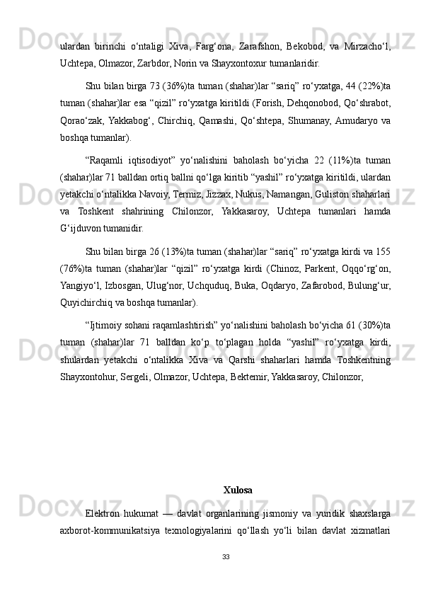 ulardan   birinchi   o‘ntaligi   Xiva,   Farg‘ona,   Zarafshon,   Bekobod,   va   Mirzacho‘l,
Uchtepa, Olmazor, Zarbdor, Norin va Shayxontoxur tumanlaridir.
Shu bilan birga 73 (36%)ta tuman (shahar)lar “sariq” ro‘yxatga, 44 (22%)ta
tuman (shahar)lar esa “qizil” ro‘yxatga kiritildi (Forish, Dehqonobod, Qo‘shrabot,
Qorao‘zak,  Yakkabog‘,   Chirchiq,   Qamashi,   Qo‘shtepa,   Shumanay,  Amudaryo   va
boshqa tumanlar).
“Raqamli   iqtisodiyot”   yo‘nalishini   baholash   bo‘yicha   22   (11%)ta   tuman
(shahar)lar 71 balldan ortiq ballni qo‘lga kiritib “yashil” ro‘yxatga kiritildi, ulardan
yetakchi o‘ntalikka Navoiy, Termiz, Jizzax, Nukus, Namangan, Guliston shaharlari
va   Toshkent   shahrining   Chilonzor,   Yakkasaroy,   Uchtepa   tumanlari   hamda
G‘ijduvon tumanidir.
Shu bilan birga 26 (13%)ta tuman (shahar)lar “sariq” ro‘yxatga kirdi va 155
(76%)ta   tuman   (shahar)lar   “qizil”   ro‘yxatga   kirdi   (Chinoz,   Parkent,   Oqqo‘rg‘on,
Yangiyo‘l, Izbosgan, Ulug‘nor, Uchquduq, Buka, Oqdaryo, Zafarobod, Bulung‘ur,
Quyichirchiq va boshqa tumanlar).
“Ijtimoiy sohani raqamlashtirish” yo‘nalishini baholash bo‘yicha 61 (30%)ta
tuman   (shahar)lar   71   balldan   ko‘p   to‘plagan   holda   “yashil”   ro‘yxatga   kirdi,
shulardan   yetakchi   o‘ntalikka   Xiva   va   Qarshi   shaharlari   hamda   Toshkentning
Shayxontohur, Sergeli, Olmazor, Uchtepa, Bektemir, Yakkasaroy, Chilonzor, 
Xulosa
Elektron   hukumat   —   davlat   organlarining   jismoniy   va   yuridik   shaxslarga
axborot-kommunikatsiya   texnologiyalarini   qo‘llash   yo‘li   bilan   davlat   xizmatlari
33 