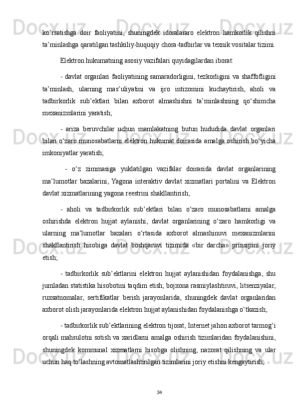 ko‘rsatishga   doir   faoliyatini,   shuningdek   idoralararo   elektron   hamkorlik   qilishni
ta’minlashga qaratilgan tashkiliy-huquqiy chora-tadbirlar va texnik vositalar tizimi.
Elektron hukumatning asosiy vazifalari quyidagilardan iborat:
- davlat  organlari  faoliyatining samaradorligini, tezkorligini  va shaffofligini
ta’minlash,   ularning   mas’uliyatini   va   ijro   intizomini   kuchaytirish,   aholi   va
tadbirkorlik   sub’ektlari   bilan   axborot   almashishni   ta’minlashning   qo‘shimcha
mexanizmlarini yaratish;
-   ariza   beruvchilar   uchun   mamlakatning   butun   hududida   davlat   organlari
bilan o‘zaro munosabatlarni elektron hukumat doirasida amalga oshirish bo‘yicha
imkoniyatlar yaratish;
  -   o‘z   zimmasiga   yuklatilgan   vazifalar   doirasida   davlat   organlarining
ma’lumotlar   bazalarini,  Yagona   interaktiv   davlat   xizmatlari   portalini   va   Elektron
davlat xizmatlarining yagona reestrini shakllantirish;
-   aholi   va   tadbirkorlik   sub’ektlari   bilan   o‘zaro   munosabatlarni   amalga
oshirishda   elektron   hujjat   aylanishi,   davlat   organlarining   o‘zaro   hamkorligi   va
ularning   ma’lumotlar   bazalari   o‘rtasida   axborot   almashinuvi   mexanizmlarini
shakllantirish   hisobiga   davlat   boshqaruvi   tizimida   «bir   darcha»   prinsipini   joriy
etish;
-   tadbirkorlik   sub’ektlarini   elektron   hujjat   aylanishidan   foydalanishga,   shu
jumladan statistika hisobotini taqdim etish, bojxona rasmiylashtiruvi, litsenziyalar,
ruxsatnomalar,   sertifikatlar   berish   jarayonlarida,   shuningdek   davlat   organlaridan
axborot olish jarayonlarida elektron hujjat aylanishidan foydalanishga o‘tkazish;
- tadbirkorlik sub’ektlarining elektron tijorat, Internet jahon axborot tarmog‘i
orqali mahsulotni sotish va xaridlarni amalga oshirish tizimlaridan foydalanishini,
shuningdek   kommunal   xizmatlarni   hisobga   olishning,   nazorat   qilishning   va   ular
uchun haq to‘lashning avtomatlashtirilgan tizimlarini joriy etishni kengaytirish;
34