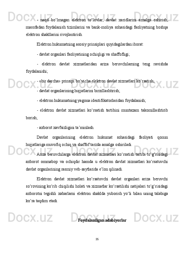 -   naqd   bo‘lmagan   elektron   to‘lovlar,   davlat   xaridlarini   amalga   oshirish,
masofadan foydalanish tizimlarini va bank-moliya sohasidagi  faoliyatning boshqa
elektron shakllarini rivojlantirish.
Elektron hukumatning asosiy prinsiplari quyidagilardan iborat:
- davlat organlari faoliyatining ochiqligi va shaffofligi;
-   elektron   davlat   xizmatlaridan   ariza   beruvchilarning   teng   ravishda
foydalanishi;
- «bir darcha» prinsipi bo‘yicha elektron davlat xizmatlari ko‘rsatish;
- davlat organlarining hujjatlarini birxillashtirish;
- elektron hukumatning yagona identifikatorlaridan foydalanish;
-   elektron   davlat   xizmatlari   ko‘rsatish   tartibini   muntazam   takomillashtirib
borish;
- axborot xavfsizligini ta’minlash.
Davlat   organlarining   elektron   hukumat   sohasidagi   faoliyati   qonun
hujjatlariga muvofiq ochiq va shaffof tarzda amalga oshiriladi. 
Ariza beruvchilarga elektron davlat xizmatlari ko‘rsatish tartibi to‘g‘risidagi
axborot   ommabop   va   ochiqdir   hamda   u   elektron   davlat   xizmatlari   ko‘rsatuvchi
davlat organlarining rasmiy veb-saytlarida e’lon qilinadi.
Elektron   davlat   xizmatlari   ko‘rsatuvchi   davlat   organlari   ariza   beruvchi
so‘rovining ko‘rib chiqilishi holati va xizmatlar ko‘rsatilishi natijalari to‘g‘risidagi
axborotni   tegishli   xabarlarni   elektron   shaklda   yuborish   yo‘li   bilan   uning   talabiga
ko‘ra taqdim etadi.
Foydalanilgan adabiyorlar
35 