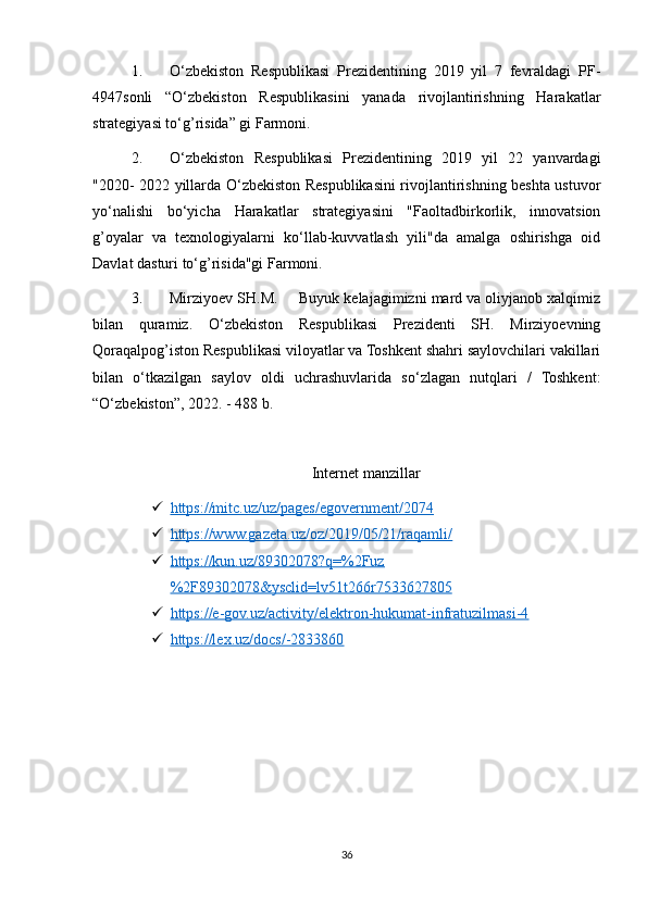 1. O‘zbekiston   Respublikasi   Prezidentining   2019   yil   7   fevraldagi   PF-
4947sonli   “O‘zbekiston   Respublikasini   yanada   rivojlantirishning   Harakatlar
strategiyasi to‘g’risida” gi Farmoni. 
2. O‘zbekiston   Respublikasi   Prezidentining   2019   yil   22   yanvardagi
"2020- 2022 yillarda O‘zbekiston Respublikasini rivojlantirishning beshta ustuvor
yo‘nalishi   bo‘yicha   Harakatlar   strategiyasini   "Faoltadbirkorlik,   innovatsion
g’oyalar   va   texnologiyalarni   ko‘llab-kuvvatlash   yili"da   amalga   oshirishga   oid
Davlat dasturi to‘g’risida"gi Farmoni. 
3. Mirziyoev SH.M.     Buyuk kelajagimizni mard va oliyjanob xalqimiz
bilan   quramiz.   O‘zbekiston   Respublikasi   Prezidenti   SH.   Mirziyoevning
Qoraqalpog’iston Respublikasi viloyatlar va Toshkent shahri saylovchilari vakillari
bilan   o‘tkazilgan   saylov   oldi   uchrashuvlarida   so‘zlagan   nutqlari   /   Toshkent:
“O‘zbekiston”, 2022. - 488 b.
Internet manzillar
 https://mitc.uz/uz/pages/egovernment/2074   
 https://www.gazeta.uz/oz/2019/05/21/raqamli/   
 https://kun.uz/89302078?q=%2Fuz   
%2F89302078&ysclid=lv51t266r7533627805
 https://e-gov.uz/activity/elektron-hukumat-infratuzilmasi-4   
 https://lex.uz/docs/-2833860   
36