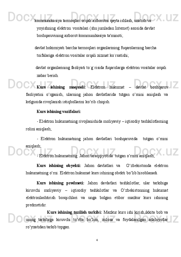         kommunikasiya tarmoqlari orqali axborotni qayta ishlash, uzatish va 
yoyishning elektron    vositalari (shu jumladan Internet) asosida davlat 
boshqaruvining axborot-kommunikasiya ta'minoti;
       davlat hokimiyati barcha tarmoqlari organlarining fuqarolarning barcha 
toifalariga elektron vositalar orqali xizmat ko`rsatishi;
         davlat organlarining faoliyati to`g`risida fuqarolarga elektron vositalar orqali 
xabar berish.
Kurs   ishining   maqsadi:   Elektron   hukumat   –   davlat   boshqaruv
faoliyatini   o‘rganish,   ularning   jahon   davlatlarida   tutgan   o‘rnini   aniqlash   va
kelgusida rivojlanish istiqbollarini ko‘rib chiqish.
Kurs ishining vazifalari:
- Elektron hukumatning rivojlanishida moliyaviy – iqtisodiy tashkilotlarning
rolini aniqlash;
-   Elektron   hukumatning   jahon   davlatlari   boshqaruvida     tutgan   o‘rnini
aniqlash;
- Elektron hukumatning  Jahon taraqqiyotida  tutgan o‘rnini aniqlash;
Kurs   ishining   obyekti:   Jahon   davlatlari   va     O‘zbekistonda   elektron
hukumatning o‘rni. Elektron hukumat kurs ishining obekti bo‘lib hisoblanadi.
Kurs   ishining   predmeti:   Jahon   davlatlari   tashkilotlar,   ular   tarkibiga
kiruvchi   moliyaviy   –   iqtisodiy   tashkilotlar   va   O‘zbekistonning   hukumat
elektronlashtirish   bosqichlari   va   unga   bolgan   etibor   mazkur   kurs   ishining
predmetidir.
                               Kurs ishining tuzilish tarkibi:   Mazkur kurs ishi kirish,ikkita bob va
uning   tarkibiga   kiruvchi   to‘rtta   bo‘lim,   xulosa   va   foydalanilgan   adabiyotlar
ro‘yxatidan tarkib topgan.
4 