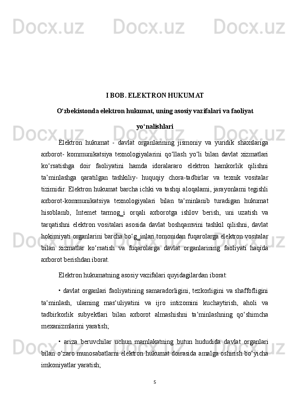 I BOB. ELEKTRON HUKUMAT
O‘zbekistonda elektron hukumat, uning asosiy vazifalari va faoliyat
yo‘nalishlari
Elektron   hukumat   -   davlat   organlarining   jismoniy   va   yuridik   shaxslariga
axborot-   kommunikatsiya   texnologiyalarini   qo‘llash   yo‘li   bilan   davlat   xizmatlari
ko‘rsatishga   doir   faoliyatini   hamda   idoralararo   elektron   hamkorlik   qilishni
ta’minlashga   qaratilgan   tashkiliy-   huquqiy   chora-tadbirlar   va   texnik   vositalar
tizimidir. Elektron hukumat barcha ichki va tashqi aloqalami, jarayonlami tegishli
axborot-kommunikatsiya   texnologiyalari   bilan   ta‘minlanib   turadigan   hukumat
hisoblanib,   Intemet   tarmog‗i   orqali   axborotga   ishlov   berish,   uni   uzatish   va
tarqatishni   elektron   vositalari   asosida   davlat   boshqamvini   tashkil   qilishni,   davlat
hokimiyati organlarini barcha bo‘g‗inlari tomonidan fuqarolarga elektron vositalar
bilan   xizmatlar   ko‘rsatish   va   fuqarolarga   davlat   organlarining   faoliyati   haqida
axborot berishdan iborat.
Elektron hukumatning asosiy vazifalari quyidagilardan iborat:
• davlat organlari faoliyatining samaradorligini, tezkorligini va shaffofligini
ta‘minlash,   ulaming   mas‘uliyatini   va   ijro   intizomini   kuchaytirish,   aholi   va
tadbirkorlik   subyektlari   bilan   axborot   almashishni   ta‘minlashning   qo‘shimcha
mexanizmlarini yaratish;
•   ariza   beruvchilar   uchun   mamlakatning   butun   hududida   davlat   organlari
bilan o‘zaro munosabatlarni elektron hukumat doirasida amalga oshirish bo‘yicha
imkoniyatlar yaratish;
5 