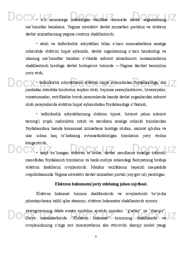 •   o‘z   zimmasiga   yuklatilgan   vazifalar   doirasida   davlat   organlarining
ma‘lumotlar   bazalarini,  Yagona   interaktiv   davlat   xizmatlari   portalini   va   elektron
davlat xizmatlarining yagona reestrini shakllantirish;
•   aholi   va   tadbirkorlik   subyektlari   bilan   o‘zaro   munosabatlami   amalga
oshirishda   elektron   hujjat   aylanishi,   davlat   organlarining   o‘zaro   hamkorligi   va
ulaming   ma‘lumotlar   bazalari   o‘rtasida   axborot   almashinuvi   mexanizmlarini
shakllantirish   hisobiga   davlat   boshqaruvi   tizimida   ―Yagona   darcha   tamoyilini‖
joriy etish;
•   tadbirkorlik   subyektlarini   elektron   hujjat   aylanishidan   foydalanishga,   shu
jumladan statistika hisobotini taqdim etish, bojxona rasmiylashtiruvi, litsenziyalar,
ruxsatnomalar, sertifikatlar berish jarayonlarida hamda davlat organlaridan axborot
olish jarayonlarida elektron hujjat aylanishidan foydalanishga o‘tkazish;
•   tadbirkorlik   subyektlarining   elektron   tijorat,   Intemet   jahon   axborot
tarmog‘i   orqali   mahsulotni   sotish   va   xaridlami   amalga   oshirish   tizimlaridan
foydalanishini   hamda   kommunal   xizmatlami   hisobga   olishni,   nazorat   qilishni   va
ular   uchun   haq   to‘lashning   avtomatlashtirilgan   tizimlarini   joriy   etishni
kengaytirish;
•   naqd   bo‘lmagan   elektron   to‘lovlar,   davlat   xaridlarini   amalga   oshirish,
masofadan foydalanish tizimlarini va bank-moliya sohasidagi  faoliyatning boshqa
elektron   shakllarini   rivojlantirish.   Mazkur   vazifalarini   bajarish   maqsadida
respublikamizda Yagona interaktiv davlat xizmatlari portali (my.gov.uz) yaratilgan.
Elektron hukumatni joriy etishning jahon tajribasi.
Elektron   hukumat   tizimini   shakllantirish   va   rivojlantirish   bo yicha	
ʻ
jahontajribasini tahlil qilar ekanmiz, elektron hukumatni shakllantirish siyosiy
strategiyasining   ikkita   asosiy   modelini   ajratish   mumkin:   “g arbiy”   va   “sharqiy”.	
ʻ
Osiyo   mamlakatlarida   “Elektron   hukumat”   tizimining   shakllanishi   va
rivojlanishining   o ziga   xos   xususiyatlarini   aks   ettiruvchi   sharqiy   model   yangi	
ʻ
6 