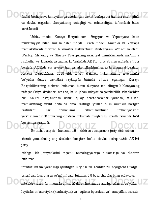 davlat boshqaruvi tamoyillariga asoslangan davlat boshqaruvi tizimini isloh qilish
va   davlat   organlari   faoliyatining   ochiqligi   va   oshkoraligini   ta minlash   bilanʼ
tavsiflanadi.
Ushbu   model   Koreya   Respublikasi,   Singapur   va   Yaponiyada   katta
muvaffaqiyat   bilan   amalga   oshirilmoqda.   G arb   modeli   Amerika   va   Yevropa	
ʻ
mamlakatlarida   elektron   hukumatni   shakllantirish   strategiyasini   o z   ichiga   oladi.	
ʻ
G arbiy,   Markaziy   va   Sharqiy   Yevropaning   aksariyat   mamlakatlarida   ma muriy	
ʻ ʻ
islohotlar   va   fuqarolarga   xizmat   ko rsatishda  AKTni   joriy   etishga   alohida   e tibor	
ʻ ʼ
beriladi,  AQShda   esa   siyosiy   tizimni   takomillashtirishga   katta   ahamiyat   beriladi.
Koreya   Respublikasi.   2020-yilda   BMT   elektron   hukumatining   rivojlanishi
bo yicha   dunyo   davlatlari   reytingida   birinchi   o rinni   egallagan   Koreya	
ʻ ʻ
Respublikasining   elektron   hukumati   butun   dunyoda   tan   olingan.2   Koreyaning
nafaqat   Osiyo   davlatlari   orasida,   balki   jahon   miqyosida   yetakchilik   sabablaridan
biri   AKTni   rivojlantirish   uchun   qulay   shart-sharoitlar   yaratish,   xususan,
mamlakatning   yaxlit   portalida   bitta   dasturga   yuklab   olish   mumkin   bo lgan	
ʻ
dasturlarni   har   tomonlama   takomillashtirish   imkoniyatlarini
yaratishganidir.3Koreyaning   elektron   hukumati   rivojlanishi   shartli   ravishda   to rt	
ʻ
bosqichga ajratiladi.
 Birinchi bosqich – hukumat 1.0 – elektron boshqaruvni joriy etish uchun
sharoit   yaratishning   eng   dastlabki   bosqichi   bo lib,   davlat   boshqaruvida   AKTni	
ʻ
joriy
etishga,   ish   jarayonlarini   raqamli   texnologiyalarga   o tkazishga   va   elektron	
ʻ
hukumat
infratuzilmasini yaratishga qaratilgan. Keyingi 2001-yildan 2007-yilgacha amalga
oshirilgan fuqarolarga yo naltirilgan Hukumat 2.0 bosqichi, ular bilan onlayn va	
ʻ
interaktiv ravishda muomala qilish. Elektron hukumatni amalga oshirish bo yicha	
ʻ
loyihalar an anaviylik (konfutsiylik) va “oqilona byurokratiya” tamoyillari asosida	
ʼ
7