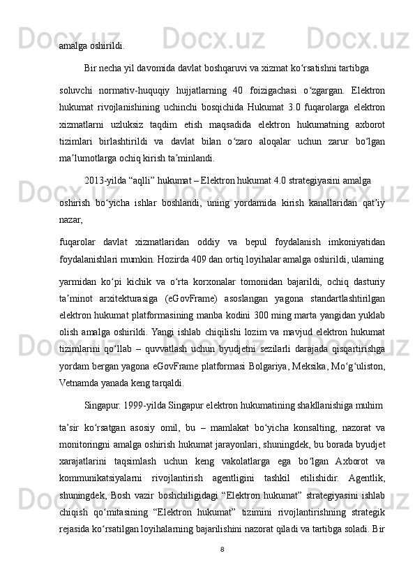 amalga oshirildi.
Bir necha yil davomida davlat boshqaruvi va xizmat ko rsatishni tartibgaʻ
soluvchi   normativ-huquqiy   hujjatlarning   40   foizigachasi   o zgargan.   Elektron	
ʻ
hukumat   rivojlanishining   uchinchi   bosqichida   Hukumat   3.0   fuqarolarga   elektron
xizmatlarni   uzluksiz   taqdim   etish   maqsadida   elektron   hukumatning   axborot
tizimlari   birlashtirildi   va   davlat   bilan   o zaro   aloqalar   uchun   zarur   bo lgan	
ʻ ʻ
ma lumotlarga ochiq kirish ta minlandi.	
ʼ ʼ
2013-yilda “aqlli” hukumat – Elektron hukumat 4.0 strategiyasini amalga
oshirish   bo yicha   ishlar   boshlandi,   uning   yordamida   kirish   kanallaridan   qat iy	
ʻ ʼ
nazar,
fuqarolar   davlat   xizmatlaridan   oddiy   va   bepul   foydalanish   imkoniyatidan
foydalanishlari mumkin. Hozirda 409 dan ortiq loyihalar amalga oshirildi, ularning
yarmidan   ko pi   kichik   va   o rta   korxonalar   tomonidan   bajarildi,   ochiq   dasturiy
ʻ ʻ
ta minot   arxitekturasiga   (eGovFrame)   asoslangan   yagona   standartlashtirilgan	
ʼ
elektron hukumat platformasining manba kodini 300 ming marta yangidan yuklab
olish  amalga  oshirildi.  Yangi  ishlab   chiqilishi   lozim   va  mavjud  elektron  hukumat
tizimlarini   qo llab   –   quvvatlash   uchun   byudjetni   sezilarli   darajada   qisqartirishga	
ʻ
yordam bergan yagona eGovFrame platformasi Bolgariya, Meksika, Mo g uliston,	
ʻ ʻ
Vetnamda yanada keng tarqaldi.
Singapur. 1999-yilda Singapur elektron hukumatining shakllanishiga muhim
ta’sir   ko rsatgan   asosiy   omil,   bu   –   mamlakat   bo yicha   konsalting,   nazorat   va	
ʻ ʻ
monitoringni amalga oshirish hukumat jarayonlari, shuningdek, bu borada byudjet
xarajatlarini   taqsimlash   uchun   keng   vakolatlarga   ega   bo lgan   Axborot   va	
ʻ
kommunikatsiyalarni   rivojlantirish   agentligini   tashkil   etilishidir.   Agentlik,
shuningdek,   Bosh   vazir   boshchiligidagi   “Elektron   hukumat”   strategiyasini   ishlab
chiqish   qo mitasining   “Elektron   hukumat”   tizimini   rivojlantirishning   strategik	
ʻ
rejasida ko rsatilgan loyihalarning bajarilishini nazorat qiladi va tartibga soladi. Bir
ʻ
8 