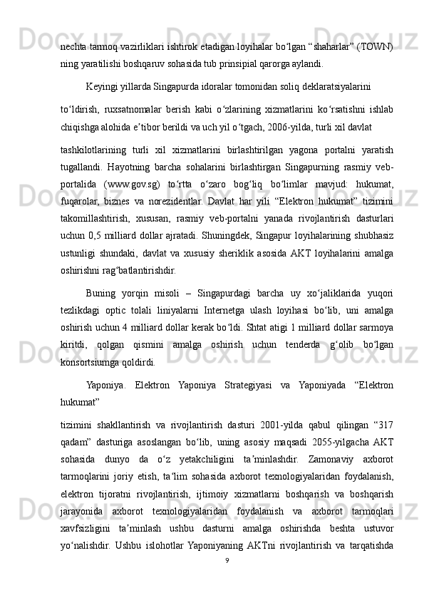 nechta tarmoq vazirliklari ishtirok etadigan loyihalar bo lgan “shaharlar” (TOWN)ʻ
ning yaratilishi boshqaruv sohasida tub prinsipial qarorga aylandi.
Keyingi yillarda Singapurda idoralar tomonidan soliq deklaratsiyalarini
to ldirish,   ruxsatnomalar   berish   kabi   o zlarining   xizmatlarini   ko rsatishni   ishlab	
ʻ ʻ ʻ
chiqishga alohida e tibor berildi va uch yil o tgach, 2006-yilda, turli xil davlat	
ʼ ʻ
tashkilotlarining   turli   xil   xizmatlarini   birlashtirilgan   yagona   portalni   yaratish
tugallandi.   Hayotning   barcha   sohalarini   birlashtirgan   Singapurning   rasmiy   veb-
portalida   (www.gov.sg)   to rtta   o zaro   bog liq   bo limlar   mavjud:   hukumat,	
ʻ ʻ ʻ ʻ
fuqarolar,   biznes   va   norezidentlar.   Davlat   har   yili   “Elektron   hukumat”   tizimini
takomillashtirish,   xususan,   rasmiy   veb-portalni   yanada   rivojlantirish   dasturlari
uchun 0,5 milliard dollar  ajratadi. Shuningdek, Singapur  loyihalarining shubhasiz
ustunligi   shundaki,   davlat   va   xususiy   sheriklik   asosida  AKT   loyihalarini   amalga
oshirishni rag batlantirishdir.	
ʻ
Buning   yorqin   misoli   –   Singapurdagi   barcha   uy   xo jaliklarida   yuqori	
ʻ
tezlikdagi   optic   tolali   liniyalarni   Internetga   ulash   loyihasi   bo lib,   uni   amalga
ʻ
oshirish uchun 4 milliard dollar kerak bo ldi. Shtat atigi 1 milliard dollar sarmoya	
ʻ
kiritdi,   qolgan   qismini   amalga   oshirish   uchun   tenderda   g olib   bo lgan	
ʻ ʻ
konsortsiumga qoldirdi.
Yaponiya.   Elektron   Yaponiya   Strategiyasi   va   Yaponiyada   “Elektron
hukumat”
tizimini   shakllantirish   va   rivojlantirish   dasturi   2001-yilda   qabul   qilingan   “317
qadam”   dasturiga   asoslangan   bo lib,   uning   asosiy   maqsadi   2055-yilgacha   AKT	
ʻ
sohasida   dunyo   da   o z   yetakchiligini   ta minlashdir.   Zamonaviy   axborot	
ʻ ʼ
tarmoqlarini   joriy   etish,   ta lim   sohasida   axborot   texnologiyalaridan   foydalanish,	
ʻ
elektron   tijoratni   rivojlantirish,   ijtimoiy   xizmatlarni   boshqarish   va   boshqarish
jarayonida   axborot   texnologiyalaridan   foydalanish   va   axborot   tarmoqlari
xavfsizligini   ta minlash   ushbu   dasturni   amalga   oshirishda   beshta   ustuvor	
ʼ
yo nalishdir.   Ushbu   islohotlar   Yaponiyaning  AKTni   rivojlantirish   va   tarqatishda	
ʻ
9