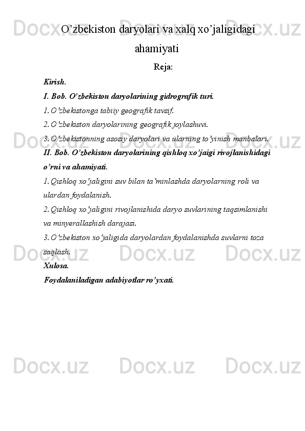   O’zbekiston daryolari va xalq xo’jaligidagi
ahamiyati 
Reja:
Kirish. 
I . Bob. O’zbekiston daryolarining gidrografik turi. 
1. O’zbekistonga tabiiy geografik tavsif. 
2. O’zbekiston daryolarining geografik joylashuvi. 
3. O’zbekistonning asosiy daryolari va ularning to’yinish manbalari. 
II. Bob. O’zbekiston daryolarining qishloq xo’jaigi rivojlanishidagi 
o’rni va ahamiyati. 
1. Qishloq xo’jaligini suv bilan ta’minlashda daryolarning roli va 
ulardan foydalanish. 
2. Qishloq xo’jaligini rivojlanishida daryo suvlarining taqsimlanishi 
va minyerallashish darajasi. 
3. O’zbekiston xo’jaligida daryolardan foydalanishda suvlarni toza 
saqlash. 
Xulosa. 
Foydalaniladigan adabiyotlar ro’yxati. 
 
 
 
  