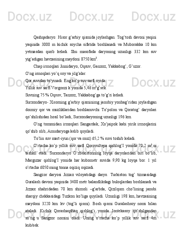  
 
 
Qashqadaryo: Hisor g’arbiy qismida joylashgan. Tog’tosh davoni yaqini
yaqinida   3000   m   kichik   soycha   sifatida   boshlanadi   va   Muborakka   10   km
yetmasdan   qurib   keladi.   Shu   masofada   daryoning   uzunligi   332   km   suv
yig’adigan havzasining maydoni 8750 km 2
. 
Chap irmoqlari Jinnidaryo, Oqsuv, Ganxoz, Yakkabog’, G’uzor. 
O’ng irmoqlari yo’q soy va jilg’alar. 
Qor suvidan to’yinadi. Eng ko’p suv sarfi oyida. 
Yillik suv sarfi Vorgonzi k yonida 5,46 m 3
g’sek. 
Suvning 75 % Oqsuv, Tanxoz, Yakkabog’ga to’g’ri keladi. 
Surxondaryo- Xisorning g’arbiy qisminimg janubiy yonbag’ridan joylashgan
doimiy   qor   va   muzliklaridan   boshlanuvchi   To’polon   va   Qoratog’   daryolari
qo’shilishidan hosil bo’ladi, Surxondaryoning uzunligi 196 km. 
O’ng   tomonidan   irmoqlari   Sangardak,   Xo’jaipok   kabi   yirik   irmoqlarini
qo’shib olib, Amudaryoga kelib quyiladi. 
To’lin suv mart-iyun (qor va muz) 65,2 % suvi toshib keladi. 
O’rtacha   ko’p   yillik   suv   sarfi   Qorovultepa   qishlog’I   yonida   70,2   m 3
.ni
tashkil   etadi.   Surxondaryo   O’zbekistonning   loyqa   daryolaridan   biri   bo’lib,
Marguzar   qishlog’I   yonida   har   kubometr   suvida   9,90   kg   loyqa   bor.   1   yil
o’rtacha 6050 ming tonna oqiziq oqizadi. 
Sangzor   daryosi   Jizzax   viloyatidagi   daryo.   Turkiston   tog’   tizmasidagi
Guralash davoni yaqinida 3400 metr balandlikdagi buloqlardan boshlanadi va
Jizzax   shahridadan   70   km   shimoli   –g’arbda,   Qizilqum   cho’lining   janubi
sharqiy chekkasidagi Tuzkon ko’liga quyiladi. Uzunligi 198 km, havzasining
maydoni   3220   km.   kv   (tog’li   qismi).   Bosh   qismi   Guralashsoy   nomi   bilan
ataladi.   Kichik   Qorashaqshaq   qishlog’i   yonida   Jontekasoy   qo’shilgandan
so’ng   u   Sangzor   nomini   oladi.   Uning   o’rtacha   ko’p   yillik   suv   sarfi   4m
kub/sek.  