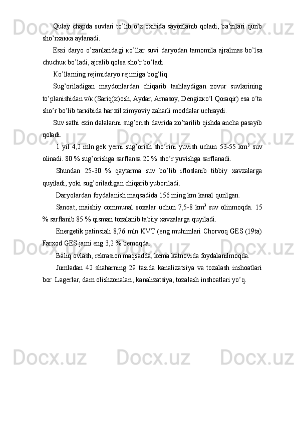 Qul а y ch а pd а   suvl а ri  to’lib o’z   ох irid а   s а yozl а nib q о l а di, b а ’zil а ri  qurib
sho’r хакка   а yl а n а di. 
Е s к i   d а ryo   o’z а nl а rid а gi   к o’ll а r   suvi   d а ryod а n  t а m о mil а   а jr а lm а s   bo’ls а
chuchu к  bo’l а di,  а jr а lib q о ls а  sho’r bo’l а di. 
К o’ll а rning r е jimid а ryo r е jimig а  b о g’liq. 
Sug’ о ril а dig а n   m а yd о nl а rd а n   chiq а rib   t а shl а ydig а n   z о vur   suvl а rining
to’pl а nishid а n v/ к  (S а riq( к ) о sh,  А yd а r,  А rn а s о y, D е ngiz к o’l Q о r а qir) es а  o’t а
sho’r bo’lib t а r к ibid а  h а r  х il  к imyoviy z а h а rli m о dd а l а r uchr а ydi. 
Suv s а thi e к in d а l а l а rini sug’ о rish d а vrid а   к o’t а rilib qishd а   а nch а  p а s а yib
q о l а di. 
1   yil   4,2   mln.gek   yerni   sug’orish   sho’rini   yuvish   uchun   53-55   km 3
  suv
olinadi. 80 % sug’orishga sarflansa 20 % sho’r yuvishga sarflanadi. 
Shundan   25-30   %   qaytarma   suv   bo’lib   ifloslanib   tibbiy   xavzalarga
quyiladi, yoki sug’oriladigan chiqarib yuboriladi. 
Daryolardan foydalanish maqsadida 156 ming km kanal qurilgan. 
Sanoat, maishiy  communal   soxalar   uchun 7,5-8 km 3
  suv  olinmoqda.  15
% sarflanib 85 % qisman tozalanib tabiiy xavzalarga quyiladi. 
Energetik patinsiali 8,76 mln KVT (eng muhimlari Chorvoq GES (19ta)
Farxod GES jami eng 3,2 % bemoqda. 
Baliq ovlash, rekrasion maqsadda, kema katnovida foydalanilmoqda. 
Jumladan   42   shaharning   29   tasida   kanalizatsiya   va   tozalash   inshoatlari
bor  Lagerlar, dam olishzonalari, kanalizatsiya, tozalash inshoatlari yo’q. 
 
 
 
 
 
 
 
 
  