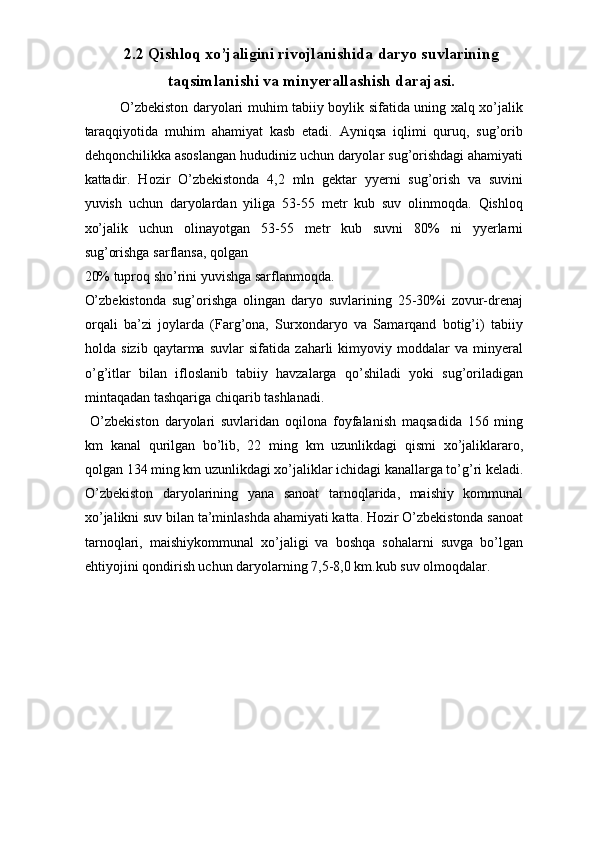 2.2 Qishloq xo’jaligini rivojlanishida daryo suvlarining
taqsimlanishi va minyerallashish darajasi.
O’zbekiston daryolari muhim tabiiy boylik sifatida uning xalq xo’jalik
taraqqiyotida   muhim   ahamiyat   kasb   etadi.   Ayniqsa   iqlimi   quruq,   sug’orib
dehqonchilikka asoslangan hududiniz uchun daryolar sug’orishdagi ahamiyati
kattadir.   Hozir   O’zbekistonda   4,2   mln   gektar   yyerni   sug’orish   va   suvini
yuvish   uchun   daryolardan   yiliga   53-55   metr   kub   suv   olinmoqda.   Qishloq
xo’jalik   uchun   olinayotgan   53-55   metr   kub   suvni   80%   ni   yyerlarni
sug’orishga sarflansa, qolgan 
20% tuproq sho’rini yuvishga sarflanmoqda. 
O’zbekistonda   sug’orishga   olingan   daryo   suvlarining   25-30%i   zovur-drenaj
orqali   ba’zi   joylarda   (Farg’ona,   Surxondaryo   va   Samarqand   botig’i)   tabiiy
holda   sizib   qaytarma   suvlar   sifatida   zaharli   kimyoviy   moddalar   va   minyeral
o’g’itlar   bilan   ifloslanib   tabiiy   havzalarga   qo’shiladi   yoki   sug’oriladigan
mintaqadan tashqariga chiqarib tashlanadi. 
  O’zbekiston   daryolari   suvlaridan   oqilona   foyfalanish   maqsadida   156   ming
km   kanal   qurilgan   bo’lib,   22   ming   km   uzunlikdagi   qismi   xo’jaliklararo,
qolgan 134 ming km uzunlikdagi xo’jaliklar ichidagi kanallarga to’g’ri keladi.
O’zbekiston   daryolarining   yana   sanoat   tarnoqlarida,   maishiy   kommunal
xo’jalikni suv bilan ta’minlashda ahamiyati katta. Hozir O’zbekistonda sanoat
tarnoqlari,   maishiykommunal   xo’jaligi   va   boshqa   sohalarni   suvga   bo’lgan
ehtiyojini qondirish uchun daryolarning 7,5-8,0 km.kub suv olmoqdalar.