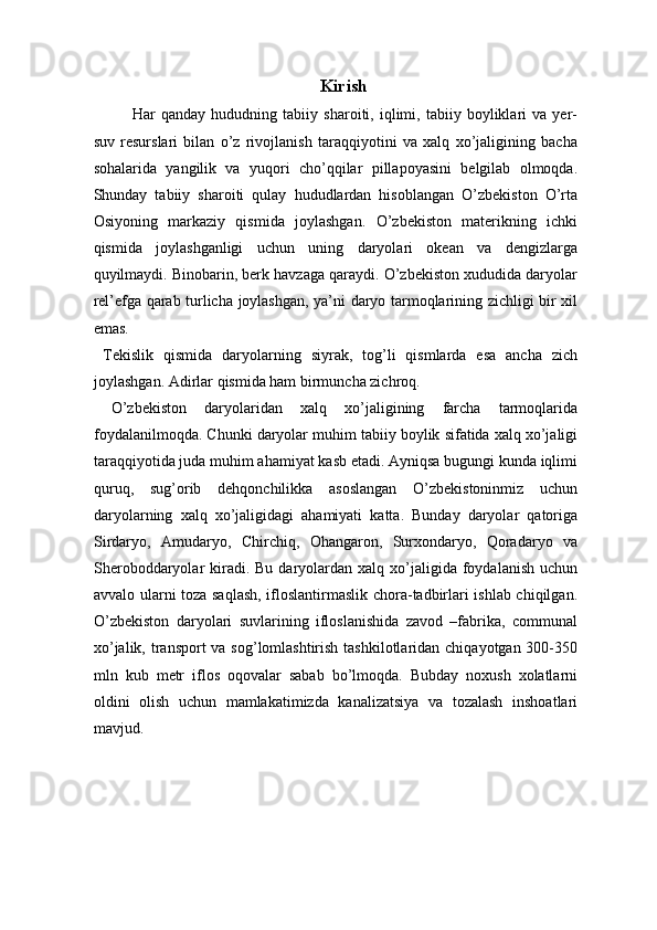 Kirish
Har   qanday   hududning   tabiiy   sharoiti,   iqlimi,   tabiiy   boyliklari   va   yer-
suv   resurslari   bilan   o’z   rivojlanish   taraqqiyotini   va   xalq   xo’jaligining   bacha
sohalarida   yangilik   va   yuqori   cho’qqilar   pillapoyasini   belgilab   olmoqda.
Shunday   tabiiy   sharoiti   qulay   hududlardan   hisoblangan   O’zbekiston   O’rta
Osiyoning   markaziy   qismida   joylashgan.   O’zbekiston   materikning   ichki
qismida   joylashganligi   uchun   uning   daryolari   okean   va   dengizlarga
quyilmaydi. Binobarin, berk havzaga qaraydi. O’zbekiston xududida daryolar
rel’efga qarab turlicha joylashgan, ya’ni daryo tarmoqlarining zichligi bir xil
emas. 
  Tekislik   qismida   daryolarning   siyrak,   tog’li   qismlarda   esa   ancha   zich
joylashgan. Adirlar qismida ham birmuncha zichroq. 
  O’zbekiston   daryolaridan   xalq   xo’jaligining   farcha   tarmoqlarida
foydalanilmoqda. Chunki daryolar muhim tabiiy boylik sifatida xalq xo’jaligi
taraqqiyotida juda muhim ahamiyat kasb etadi. Ayniqsa bugungi kunda iqlimi
quruq,   sug’orib   dehqonchilikka   asoslangan   O’zbekistoninmiz   uchun
daryolarning   xalq   xo’jaligidagi   ahamiyati   katta.   Bunday   daryolar   qatoriga
Sirdaryo,   Amudaryo,   Chirchiq,   Ohangaron,   Surxondaryo,   Qoradaryo   va
Sheroboddaryolar  kiradi. Bu  daryolardan xalq  xo’jaligida  foydalanish  uchun
avvalo ularni toza saqlash, ifloslantirmaslik chora-tadbirlari ishlab chiqilgan.
O’zbekiston   daryolari   suvlarining   ifloslanishida   zavod   –fabrika,   communal
xo’jalik, transport  va sog’lomlashtirish tashkilotlaridan chiqayotgan 300-350
mln   kub   metr   iflos   oqovalar   sabab   bo’lmoqda.   Bubday   noxush   xolatlarni
oldini   olish   uchun   mamlakatimizda   kanalizatsiya   va   tozalash   inshoatlari
mavjud. 
   
 
 
  