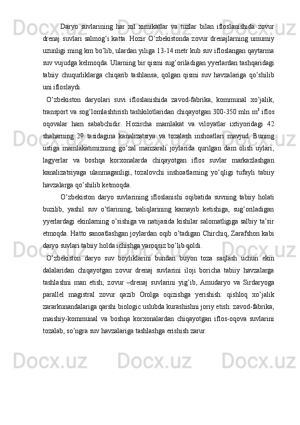 Daryo   suvlarining   har   xil   ximikatlar   va   tuzlar   bilan   ifloslanishida   zovur
drenaj   suvlari   salmog’i   katta.  Hozir   O’zbekistonda  zovur   drenajlarning  umumiy
uzunligi ming km bo’lib, ulardan yiliga 13-14 metr kub suv ifloslangan qaytarma
suv vujudga kelmoqda. Ularning bir qismi sug’oriladigan yyerlardan tashqaridagi
tabiiy   chuqurliklarga   chiqarib   tashlansa,   qolgan   qismi   suv   havzalariga   qo’shilib
uni ifloslaydi. 
  O’zbekiston   daryolari   suvi   ifloslanishida   zavod-fabrika,   kommunal   xo’jalik,
transport va sog’lomlashtirish tashkilotlaridan chiqayotgan 300-350 mln m 3
  iflos
oqovalar   ham   sababchidir.   Hozircha   mamlakat   va   viloyatlar   ixtiyoridagi   42
shaharning   29   tasidagina   kanalizatsiya   va   tozalash   inshoatlari   mavjud.   Buning
ustiga   mamlakatimizning   go’zal   manzarali   joylarida   qurilgan   dam   olish   uylari,
lagyerlar   va   boshqa   korxonalarda   chiqayotgan   iflos   suvlar   markazlashgan
kanalizatsiyaga   ulanmaganligi,   tozalovchi   inshoatlarning   yo’qligi   tufayli   tabiiy
havzalarga qo’shilib ketmoqda. 
O’zbekiston   daryo   suvlarining   ifloslanishi   oqibatida   suvning   tabiiy   holati
buzilib,   yashil   suv   o’tlarining,   baliqlarining   kamayib   ketishiga,   sug’oriladigan
yyerlardagi ekinlarning o’sishiga va natijasida kishilar salomatligiga salbiy ta’sir
etmoqda. Hatto sanoatlashgan joylardan oqib o’tadigan Chirchiq, Zarafshon kabi
daryo suvlari tabiiy holda ichishga yaroqsiz bo’lib qoldi. 
  O’zbekiston   daryo   suv   boyliklarini   bundan   buyon   toza   saqlash   uchun   ekin
dalalaridan   chiqayotgan   zovur   drenaj   suvlarini   iloji   boricha   tabiiy   havzalarga
tashlashni   man   etish;   zovur   –drenaj   suvlarini   yig’ib,   Amudaryo   va   Sirdaryoga
parallel   magistral   zovur   qazib   Orolga   oqizishga   yerishish:   qishloq   xo’jalik
zararkunandalariga qarshi biologic uslubda kurashishni joriy etish: zavod-fabrika,
maishiy-kommunal   va   boshqa   korxonalardan   chiqayotgan   iflos-oqova   suvlarini
tozalab, so’ngra suv havzalariga tashlashga erishish zarur. 
  