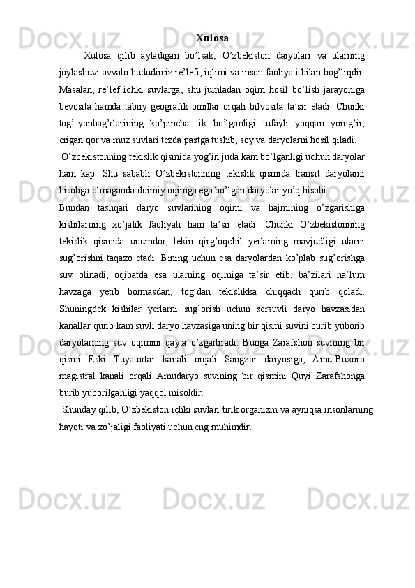 Xulosa
Xulosa   qilib   aytadigan   bo’lsak,   O’zbekiston   daryolari   va   ularning
joylashuvi avvalo hududimiz re’lefi, iqlimi va inson faoliyati bilan bog’liqdir.
Masalan,   re’lef   ichki   suvlarga,   shu   jumladan   oqim   hosil   bo’lish   jarayoniga
bevosita   hamda   tabiiy   geografik   omillar   orqali   bilvosita   ta’sir   etadi.   Chunki
tog’-yonbag’rlarining   ko’pincha   tik   bo’lganligi   tufayli   yoqqan   yomg’ir,
erigan qor va muz suvlari tezda pastga tushib, soy va daryolarni hosil qiladi. 
 O’zbekistonning tekislik qismida yog’in juda kam bo’lganligi uchun daryolar
ham   kap.   Shu   sababli   O’zbekistonning   tekislik   qismida   transit   daryolarni
hisobga olmaganda doimiy oqimga ega bo’lgan daryolar yo’q hisobi. 
Bundan   tashqari   daryo   suvlarining   oqimi   va   hajmining   o’zgarishiga
kishilarning   xo’jalik   faoliyati   ham   ta’sir   etadi.   Chunki   O’zbekistonning
tekislik   qismida   unumdor,   lekin   qirg’oqchil   yerlarning   mavjudligi   ularni
sug’orishni   taqazo   etadi.   Bining   uchun   esa   daryolardan   ko’plab   sug’orishga
suv   olinadi,   oqibatda   esa   ularning   oqimiga   ta’sir   etib,   ba’zilari   na’lum
havzaga   yetib   bormasdan,   tog’dan   tekislikka   chiqqach   qurib   qoladi.
Shuningdek   kishilar   yerlarni   sug’orish   uchun   sersuvli   daryo   havzasidan
kanallar qurib kam suvli daryo havzasiga uning bir qismi suvini burib yuborib
daryolarning   suv   oqimini   qayta   o’zgartiradi.   Bunga   Zarafshon   suvining   bir
qismi   Eski   Tuyatortar   kanali   orqali   Sangzor   daryosiga,   Amu-Buxoro
magistral   kanali   orqali   Amudaryo   suvining   bir   qismini   Quyi   Zarafshonga
burib yuborilganligi yaqqol misoldir. 
 Shunday qilib, O’zbekiston ichki suvlari tirik organizm va ayniqsa insonlarning 
hayoti va xo’jaligi faoliyati uchun eng muhimdir. 
 
 
  