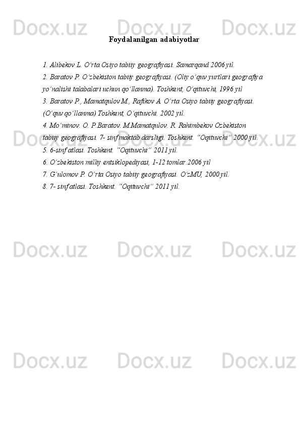  
  Foydalanilgan adabiyotlar 
 
1. Alibekov L. O’rta Osiyo tabiiy geografiyasi.  Samarqand 2006 yil. 
2. Baratov P. O’zbekiston tabiiy geografiyasi. (Oliy o’quv yurtlari geografiya
yo’nalishi talabalari uchun qo’llanma).  Toshkent, O’qituvchi, 1996 yil 
3. Baratov P., Mamatqulov M., Rafikov A. O’rta Osiyo tabiiy geografiyasi. 
(O’quv qo’llanma) Toshkent, O’qituvchi. 2002 yil. 
4. Mo’minov. O. P.Baratov. M.Mamatqulov. R. Rahimbekov Ozbekiston 
tabiiy geografiyasi. 7- sinf maktab darsligi. Toshkent. “Oqituvchi” 2000 yil. 
5. 6-sinf atlasi. Toshkent. “Oqituvchi” 2011 yil. 
6. O’zbekiston milliy entsiklopediyasi, 1-12 tomlar.2006 yil 
7. G’ulomov P. O’rta Osiyo tabiiy geografiyasi.  O’zMU, 2000 yil. 
8. 7- sinf atlasi. Toshkent. “Oqituvchi” 2011 yil. 
 
 
 
 
 
  