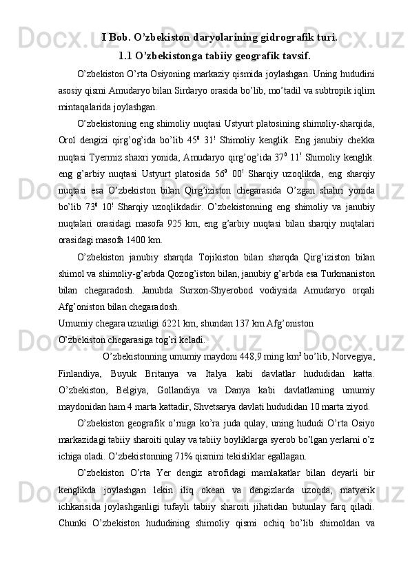 I Bob. O’zbekiston daryolarining gidrografik turi.
1.1 O’zbekistonga tabiiy geografik tavsif.
O’zbekiston O’rta Osiyoning markaziy qismida joylashgan. Uning hududini
asosiy qismi Amudaryo bilan Sirdaryo orasida bo’lib, mo’tadil va subtropik iqlim
mintaqalarida joylashgan. 
O’zbekistoning eng shimoliy nuqtasi Ustyurt platosining shimoliy-sharqida,
Orol   dengizi   qirg’og’ida   bo’lib   45 0
  31 !
  Shimoliy   kenglik.   Eng   janubiy   chekka
nuqtasi Tyermiz shaxri yonida, Amudaryo qirg’og’ida 37 0
  11 !
  Shimoliy kenglik.
eng   g’arbiy   nuqtasi   Ustyurt   platosida   56 0
  00 !
  Sharqiy   uzoqlikda,   eng   sharqiy
nuqtasi   esa   O’zbekiston   bilan   Qirg’iziston   chegarasida   O’zgan   shahri   yonida
bo’lib   73 0
  10 !
  Sharqiy   uzoqlikdadir.   O’zbekistonning   eng   shimoliy   va   janubiy
nuqtalari   orasidagi   masofa   925   km,   eng   g’arbiy   nuqtasi   bilan   sharqiy   nuqtalari
orasidagi masofa 1400 km. 
O’zbekiston   janubiy   sharqda   Tojikiston   bilan   sharqda   Qirg’iziston   bilan
shimol va shimoliy-g’arbda Qozog’iston bilan, janubiy g’arbda esa Turkmaniston
bilan   chegaradosh.   Janubda   Surxon-Shyerobod   vodiysida   Amudaryo   orqali
Afg’oniston bilan chegaradosh. 
Umumiy chegara uzunligi 6221 km, shundan 137 km Afg’oniston 
O’zbekiston chegarasiga tog’ri keladi. 
O’zbekistonning umumiy maydoni 448,9 ming km 2
 bo’lib, Norvegiya, 
Finlandiya,   Buyuk   Britanya   va   Italya   kabi   davlatlar   hududidan   katta.
O’zbekiston,   Belgiya,   Gollandiya   va   Danya   kabi   davlatlarning   umumiy
maydonidan ham 4 marta kattadir, Shvetsarya davlati hududidan 10 marta ziyod. 
O’zbekiston   geografik   o’rniga   ko’ra   juda   qulay,   uning   hududi   O’rta   Osiyo
markazidagi tabiiy sharoiti qulay va tabiiy boyliklarga syerob bo’lgan yerlarni o’z
ichiga oladi. O’zbekistonning 71% qismini tekisliklar egallagan. 
O’zbekiston   O’rta   Yer   dengiz   atrofidagi   mamlakatlar   bilan   deyarli   bir
kenglikda   joylashgan   lekin   iliq   okean   va   dengizlarda   uzoqda,   matyerik
ichkarisida   joylashganligi   tufayli   tabiiy   sharoiti   jihatidan   butunlay   farq   qiladi.
Chunki   O’zbekiston   hududining   shimoliy   qismi   ochiq   bo’lib   shimoldan   va