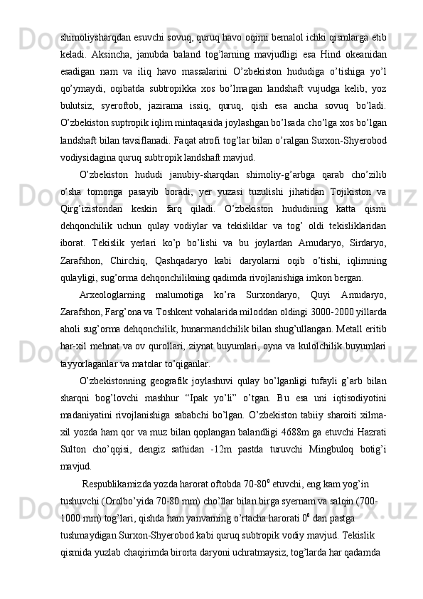 shimoliysharqdan esuvchi sovuq, quruq havo oqimi bemalol ichki qismlarga etib
keladi.   Aksincha,   janubda   baland   tog’larning   mavjudligi   esa   Hind   okeanidan
esadigan   nam   va   iliq   havo   massalarini   O’zbekiston   hududiga   o’tishiga   yo’l
qo’ymaydi,   oqibatda   subtropikka   xos   bo’lmagan   landshaft   vujudga   kelib,   yoz
bulutsiz,   syeroftob,   jazirama   issiq,   quruq,   qish   esa   ancha   sovuq   bo’ladi.
O’zbekiston suptropik iqlim mintaqasida joylashgan bo’lsada cho’lga xos bo’lgan
landshaft bilan tavsiflanadi. Faqat atrofi tog’lar bilan o’ralgan Surxon-Shyerobod
vodiysidagina quruq subtropik landshaft mavjud. 
O’zbekiston   hududi   janubiy-sharqdan   shimoliy-g’arbga   qarab   cho’zilib
o’sha   tomonga   pasayib   boradi,   yer   yuzasi   tuzulishi   jihatidan   Tojikiston   va
Qirg’izistondan   keskin   farq   qiladi.   O’zbekiston   hududining   katta   qismi
dehqonchilik   uchun   qulay   vodiylar   va   tekisliklar   va   tog’   oldi   tekisliklaridan
iborat.   Tekislik   yerlari   ko’p   bo’lishi   va   bu   joylardan   Amudaryo,   Sirdaryo,
Zarafshon,   Chirchiq,   Qashqadaryo   kabi   daryolarni   oqib   o’tishi,   iqlimning
qulayligi, sug’orma dehqonchilikning qadimda rivojlanishiga imkon bergan. 
Arxeologlarning   malumotiga   ko’ra   Surxondaryo,   Quyi   Amudaryo,
Zarafshon, Farg’ona va Toshkent vohalarida miloddan oldingi 3000-2000 yillarda
aholi sug’orma dehqonchilik, hunarmandchilik bilan shug’ullangan. Metall eritib
har-xil mehnat  va ov qurollari, ziynat  buyumlari, oyna va kulolchilik buyumlari
tayyorlaganlar va matolar to’qiganlar. 
O’zbekistonning   geografik   joylashuvi   qulay   bo’lganligi   tufayli   g’arb   bilan
sharqni   bog’lovchi   mashhur   “Ipak   yo’li”   o’tgan.   Bu   esa   uni   iqtisodiyotini
madaniyatini   rivojlanishiga   sababchi   bo’lgan.  O’zbekiston   tabiiy   sharoiti   xilma-
xil yozda ham qor va muz bilan qoplangan balandligi 4688m ga etuvchi Hazrati
Sulton   cho’qqisi,   dengiz   sathidan   -12m   pastda   turuvchi   Mingbuloq   botig’i
mavjud. 
 Respublikamizda yozda harorat oftobda 70-80 0
 etuvchi, eng kam yog’in 
tushuvchi (Orolbo’yida 70-80 mm) cho’llar bilan birga syernam va salqin (700-
1000 mm) tog’lari, qishda ham yanvarning o’rtacha harorati 0 0
 dan pastga 
tushmaydigan Surxon-Shyerobod kabi quruq subtropik vodiy mavjud. Tekislik 
qismida yuzlab chaqirimda birorta daryoni uchratmaysiz, tog’larda har qadamda  