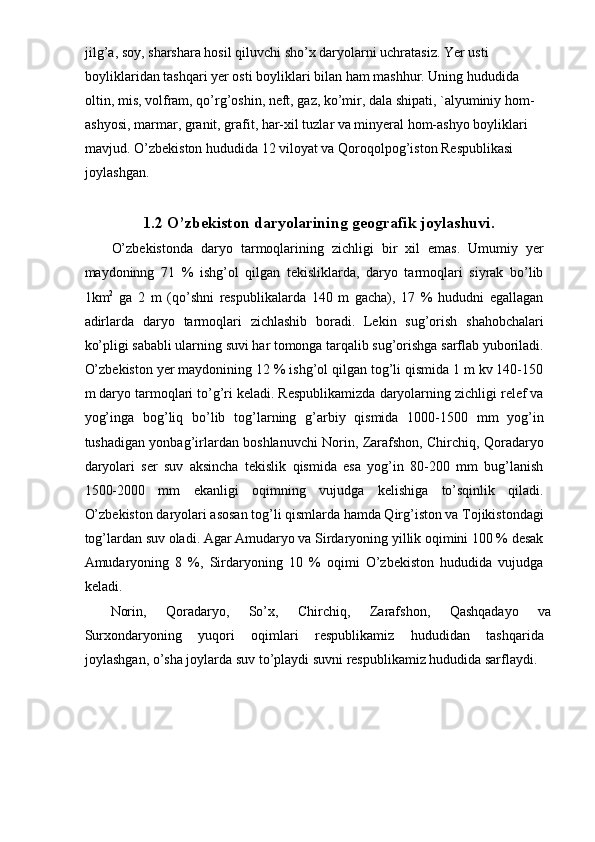 jilg’a, soy, sharshara hosil qiluvchi sho’x daryolarni uchratasiz. Yer usti 
boyliklaridan tashqari yer osti boyliklari bilan ham mashhur. Uning hududida 
oltin, mis, volfram, qo’rg’oshin, neft, gaz, ko’mir, dala shipati, `alyuminiy hom-
ashyosi, marmar, granit, grafit, har-xil tuzlar va minyeral hom-ashyo boyliklari 
mavjud. O’zbekiston hududida 12 viloyat va Qoroqolpog’iston Respublikasi 
joylashgan. 
 
1.2 O’zbekiston daryolarining geografik joylashuvi.
O’zbekistonda   daryo   tarmoqlarining   zichligi   bir   xil   emas.   Umumiy   yer
maydoninng   71   %   ishg’ol   qilgan   tekisliklarda,   daryo   tarmoqlari   siyrak   bo’lib
1km 2
  ga   2   m   (qo’shni   respublikalarda   140   m   gacha),   17   %   hududni   egallagan
adirlarda   daryo   tarmoqlari   zichlashib   boradi.   Lekin   sug’orish   shahobchalari
ko’pligi sababli ularning suvi har tomonga tarqalib sug’orishga sarflab yuboriladi.
O’zbekiston yer maydonining 12 % ishg’ol qilgan tog’li qismida 1 m kv 140-150
m daryo tarmoqlari to’g’ri keladi. Respublikamizda daryolarning zichligi relef va
yog’inga   bog’liq   bo’lib   tog’larning   g’arbiy   qismida   1000-1500   mm   yog’in
tushadigan yonbag’irlardan boshlanuvchi Norin, Zarafshon, Chirchiq, Qoradaryo
daryolari   ser   suv   aksincha   tekislik   qismida   esa   yog’in   80-200   mm   bug’lanish
1500-2000   mm   ekanligi   oqimning   vujudga   kelishiga   to’sqinlik   qiladi.
O’zbekiston daryolari asosan tog’li qismlarda hamda Qirg’iston va Tojikistondagi
tog’lardan suv oladi. Agar Amudaryo va Sirdaryoning yillik oqimini 100 % desak
Amudaryoning   8   %,   Sirdaryoning   10   %   oqimi   O’zbekiston   hududida   vujudga
keladi. 
Norin,  Qoradaryo,  So’x,  Chirchiq,  Zarafshon,  Qashqadayo  va 
Surxondaryoning   yuqori   oqimlari   respublikamiz   hududidan   tashqarida
joylashgan, o’sha joylarda suv to’playdi suvni respublikamiz hududida sarflaydi. 
 
 
 
  