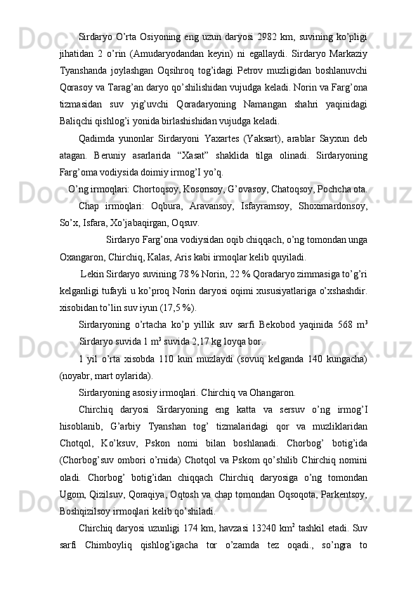 Sirdaryo  O’rta  Osiyoning   eng   uzun  daryosi   2982   km,  suvining   ko’pligi
jihatidan   2   o’rin   (Amudaryodandan   keyin)   ni   egallaydi.   Sirdaryo   Markaziy
Tyanshanda   joylashgan   Oqsihroq   tog’idagi   Petrov   muzligidan   boshlanuvchi
Qorasoy va Tarag’an daryo qo’shilishidan vujudga keladi. Norin va Farg’ona
tizmasidan   suv   yig’uvchi   Qoradaryoning   Namangan   shahri   yaqinidagi
Baliqchi qishlog’i yonida birlashishidan vujudga keladi. 
Qadimda   yunonlar   Sirdaryoni   Yaxartes   (Yaksart),   arablar   Sayxun   deb
atagan.   Beruniy   asarlarida   “Xasat”   shaklida   tilga   olinadi.   Sirdaryoning
Farg’oma vodiysida doimiy irmog’I yo’q. 
O’ng irmoqlari: Chortoqsoy, Kosonsoy, G’ovasoy, Chatoqsoy, Pochcha ota. 
Chap   irmoqlari:   Oqbura,   Aravansoy,   Isfayramsoy,   Shoximardonsoy,
So’x, Isfara, Xo’jabaqirgan, Oqsuv. 
Sirdaryo Farg’ona vodiysidan oqib chiqqach, o’ng tomondan unga 
Oxangaron, Chirchiq, Kalas, Aris kabi irmoqlar kelib quyiladi. 
 Lekin Sirdaryo suvining 78 % Norin, 22 % Qoradaryo zimmasiga to’g’ri
kelganligi tufayli u ko’proq Norin daryosi oqimi xususiyatlariga o’xshashdir.
xisobidan to’lin suv iyun (17,5 %). 
Sirdaryoning   o’rtacha   ko’p   yillik   suv   sarfi   Bekobod   yaqinida   568   m 3
Sirdaryo suvida 1 m 3
 suvida 2,17 kg loyqa bor. 
1   yil   o’rta   xisobda   110   kun   muzlaydi   (sovuq   kelganda   140   kungacha)
(noyabr, mart oylarida). 
Sirdaryoning asosiy irmoqlari. Chirchiq va Ohangaron. 
Chirchiq   daryosi   Sirdaryoning   eng   katta   va   sersuv   o’ng   irmog’I
hisoblanib,   G’arbiy   Tyanshan   tog’   tizmalaridagi   qor   va   muzliklaridan
Chotqol,   Ko’ksuv,   Pskon   nomi   bilan   boshlanadi.   Chorbog’   botig’ida
(Chorbog’suv   ombori   o’rnida)   Chotqol   va   Pskom   qo’shilib   Chirchiq   nomini
oladi.   Chorbog’   botig’idan   chiqqach   Chirchiq   daryosiga   o’ng   tomondan
Ugom, Qizilsuv, Qoraqiya, Oqtosh va chap tomondan Oqsoqota, Parkentsoy,
Boshqizilsoy irmoqlari kelib qo’shiladi. 
Chirchiq daryosi uzunligi 174 km, havzasi 13240 km 2
  tashkil etadi. Suv
sarfi   Chimboyliq   qishlog’igacha   tor   o’zamda   tez   oqadi.,   so’ngra   to 