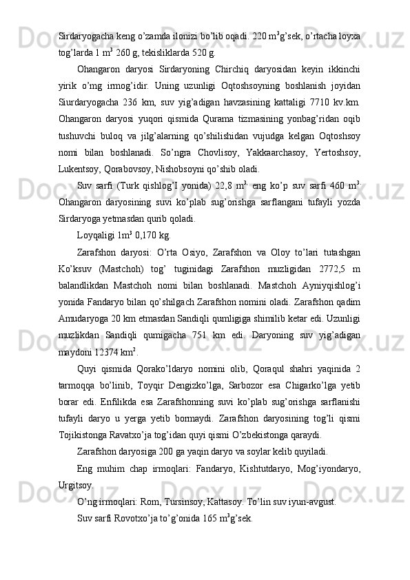 Sirdaryogacha keng o’zamda ilonizi bo’lib oqadi. 220 m 3
g’sek, o’rtacha loyxa
tog’larda 1 m 3
 260 g, tekisliklarda 520 g. 
Ohangaron   daryosi   Sirdaryoning   Chirchiq   daryosidan   keyin   ikkinchi
yirik   o’mg   irmog’idir.   Uning   uzunligi   Oqtoshsoyning   boshlanish   joyidan
Siurdaryogacha   236   km,   suv   yig’adigan   havzasining   kattaligi   7710   kv.km.
Ohangaron   daryosi   yuqori   qismida   Qurama   tizmasining   yonbag’ridan   oqib
tushuvchi   buloq   va   jilg’alarning   qo’shilishidan   vujudga   kelgan   Oqtoshsoy
nomi   bilan   boshlanadi.   So’ngra   Chovlisoy,   Yakkaarchasoy,   Yertoshsoy,
Lukentsoy, Qorabovsoy, Nishobsoyni qo’shib oladi. 
Suv   sarfi   (Turk   qishlog’I   yonida)   22,8   m 3,
  eng   ko’p   suv   sarfi   460   m 3.
Ohangaron   daryosining   suvi   ko’plab   sug’orishga   sarflangani   tufayli   yozda
Sirdaryoga yetmasdan qurib qoladi. 
Loyqaligi 1m 3
 0,170 kg. 
Zarafshon   daryosi:   O’rta   Osiyo,   Zarafshon   va   Oloy   to’lari   tutashgan
Ko’ksuv   (Mastchoh)   tog’   tuginidagi   Zarafshon   muzligidan   2772,5   m
balandlikdan   Mastchoh   nomi   bilan   boshlanadi.   Mastchoh   Ayniyqishlog’i
yonida Fandaryo bilan qo’shilgach Zarafshon nomini oladi. Zarafshon qadim
Amudaryoga 20 km etmasdan Sandiqli qumligiga shimilib ketar edi. Uzunligi
muzlikdan   Sandiqli   qumigacha   751   km   edi.   Daryoning   suv   yig’adigan
maydoni 12374 km 2
. 
Quyi   qismida   Qorako’ldaryo   nomini   olib,   Qoraqul   shahri   yaqinida   2
tarmoqqa   bo’linib,   Toyqir   Dengizko’lga,   Sarbozor   esa   Chigarko’lga   yetib
borar   edi.   Enfilikda   esa   Zarafshonning   suvi   ko’plab   sug’orishga   sarflanishi
tufayli   daryo   u   yerga   yetib   bormaydi.   Zarafshon   daryosining   tog’li   qismi
Tojikistonga Ravatxo’ja tog’idan quyi qismi O’zbekistonga qaraydi. 
Zarafshon daryosiga 200 ga yaqin daryo va soylar kelib quyiladi. 
Eng   muhim   chap   irmoqlari:   Fandaryo,   Kishtutdaryo,   Mog’iyondaryo,
Urgitsoy. 
O’ng irmoqlari: Rom, Tursinsoy, Kattasoy. To’lin suv iyun-avgust. 
Suv sarfi Rovotxo’ja to’g’onida 165 m 3
g’sek.  