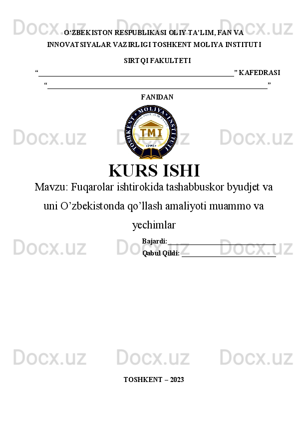 O ZBEKISTON RESPUBLIKASI ʻ OLIY TA’LIM , FAN VA
INNOVATSIYALAR VAZIRLIGI  TOSHKENT  MOLIYA INSTITUTI
SIRTQI FAKULTETI
“________________________________________________________”  KAFEDRASI
“ _______________________________________________________________ ”
FANIDAN
KURS ISHI
Маvzu:   Fuqarolar ishtirokida tashabbuskor byudjet va
uni O’zbekistonda qo’llash amaliyoti muammo va
yechimlar
Bajardi:_______________________________
Qabul Qildi: ___________________________
TOSHKENT – 20 23 