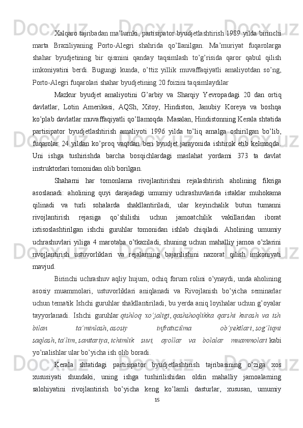 Xalqaro tajribadan ma’lumki, partisipator byudjetlashtirish 1989 yilda birinchi
marta   Braziliyaning   Porto-Alegri   shahrida   qo’llanilgan.   Ma’muriyat   fuqarolarga
shahar   byudjetining   bir   qismini   qanday   taqsimlash   to’g’risida   qaror   qabul   qilish
imkoniyatini   berdi.   Bugungi   kunda,   o’ttiz   yillik   muvaffaqiyatli   amaliyotdan   so’ng,
Porto-Alegri fuqarolari shahar byudjetining 20 foizini taqsimlaydilar
Mazkur   byudjet   amaliyotini   G’arbiy   va   Sharqiy   Yevropadagi   20   dan   ortiq
davlatlar,   Lotin   Amerikasi,   AQSh,   Xitoy,   Hindiston,   Janubiy   Koreya   va   boshqa
ko’plab davlatlar muvaffaqiyatli qo’llamoqda. Masalan, Hindistonning Kerala shtatida
partisipator   byudjetlashtirish   amaliyoti   1996   yilda   to’liq   amalga   oshirilgan   bo’lib,
fuqarolar   24   yildan   ko’proq   vaqtdan   beri   byudjet   jarayonida   ishtirok   etib   kelmoqda.
Uni   ishga   tushirishda   barcha   bosqichlardagi   maslahat   yordami   373   ta   davlat
instruktorlari tomonidan olib borilgan.
Shaharni   har   tomonlama   rivojlantirishni   rejalashtirish   aholining   fikriga
asoslanadi:   aholining   quyi   darajadagi   umumiy   uchrashuvlarida   istaklar   muhokama
qilinadi   va   turli   sohalarda   shakllantiriladi,   ular   keyinchalik   butun   tumanni
rivojlantirish   rejasiga   qo’shilishi   uchun   jamoatchilik   vakillaridan   iborat
ixtisoslashtirilgan   ishchi   guruhlar   tomonidan   ishlab   chiqiladi.   Aholining   umumiy
uchrashuvlari   yiliga   4   marotaba   o’tkaziladi,   shuning   uchun   mahalliy   jamoa   o’zlarini
rivojlantirish   ustuvorliklari   va   rejalarning   bajarilishini   nazorat   qilish   imkoniyati
mavjud.
Birinchi   uchrashuv   aqliy   hujum,   ochiq   forum   rolini   o’ynaydi,   unda   aholining
asosiy   muammolari,   ustuvorliklari   aniqlanadi   va   Rivojlanish   bo’yicha   seminarlar
uchun tematik Ishchi guruhlar shakllantiriladi, bu yerda aniq loyihalar uchun g’oyalar
tayyorlanadi.   Ishchi   guruhlar   qishloq   xo’jaligi ,   qashshoqlikka   qarshi   kurash   va   ish
bilan   ta’minlash ,   asosiy   infratuzilma   ob’yektlari ,   sog’liqni
saqlash ,   ta’lim ,   sanitariya ,   ichimlik   suvi,   ayollar   va   bolalar   muammolari   kabi
yo’nalishlar ular bo’yicha ish olib boradi.
Kerala   shtatidagi   partisipator   byudjetlashtirish   tajribasining   o’ziga   xos
xususiyati   shundaki,   uning   ishga   tushirilishidan   oldin   mahalliy   jamoalarning
salohiyatini   rivojlantirish   bo’yicha   keng   ko’lamli   dasturlar,   xususan,   umumiy
15 