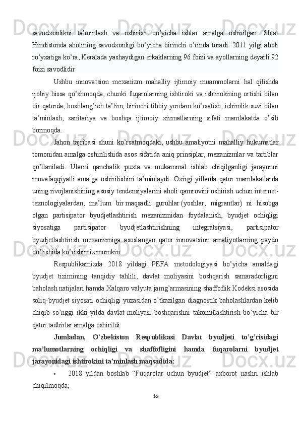 savodxonlikni   ta’minlash   va   oshirish   bo’yicha   ishlar   amalga   oshirilgan.   Shtat
Hindistonda  aholining savodxonligi  bo’yicha birinchi  o’rinda turadi. 2011  yilgi  aholi
ro’yxatiga ko’ra, Keralada yashaydigan erkaklarning 96 foizi va ayollarning deyarli 92
foizi savodlidir .
Ushbu   innovatsion   mexanizm   mahalliy   ijtimoiy   muammolarni   hal   qilishda
ijobiy   hissa   qo’shmoqda,   chunki   fuqarolarning   ishtiroki   va   ishtirokining   ortishi   bilan
bir qatorda, boshlang’ich ta’lim, birinchi tibbiy yordam ko’rsatish, ichimlik suvi bilan
ta’minlash,   sanitariya   va   boshqa   ijtimoiy   xizmatlarning   sifati   mamlakatda   o’sib
bormoqda.
Jahon   tajribasi   shuni   ko’rsatmoqdaki,   ushbu   amaliyotni   mahalliy   hukumatlar
tomonidan amalga oshirilishida asos sifatida aniq prinsiplar, mexanizmlar va tartiblar
qo’llaniladi.   Ularni   qanchalik   puxta   va   mukammal   ishlab   chiqilganligi   jarayonni
muvafaqqiyatli   amalga   oshirilishini   ta’minlaydi.   Oxirgi   yillarda   qator   mamlakatlarda
uning rivojlanishining asosiy tendensiyalarini aholi qamrovini oshirish uchun internet-
texnologiyalardan,   ma’lum   bir   maqsadli   guruhlar   (yoshlar,   migrantlar)   ni   hisobga
olgan   partisipator   byudjetlashtirish   mexanizmidan   foydalanish,   byudjet   ochiqligi
siyosatiga   partisipator   byudjetlashtirishning   integratsiyasi,   partisipator
byudjetlashtirish   mexanizmiga   asoslangan   qator   innovatsion   amaliyotlarning   paydo
bo’lishida ko’rishimiz mumkin.
Respublikamizda   2018   yildagi   PEFA   metodologiyasi   bo’yicha   amaldagi
byudjet   tizimining   tanqidiy   tahlili,   davlat   moliyasini   boshqarish   samaradorligini
baholash natijalari hamda Xalqaro valyuta jamg’armasining shaffoflik Kodeksi asosida
soliq-byudjet siyosati ochiqligi yuzasidan o’tkazilgan diagnostik baholashlardan kelib
chiqib   so’nggi   ikki   yilda   davlat   moliyasi   boshqarishni   takomillashtirish   bo’yicha   bir
qator tadbirlar amalga oshirildi.
Jumladan,   O’zbekiston   Respublikasi   Davlat   byudjeti   to’g’risidagi
ma’lumotlarning   ochiqligi   va   shaffofligini   hamda   fuqarolarni   byudjet
jarayonidagi ishtirokini ta’minlash maqsadida:
 2018   yildan   boshlab   “Fuqarolar   uchun   byudjet”   axborot   nashri   ishlab
chiqilmoqda;
16 