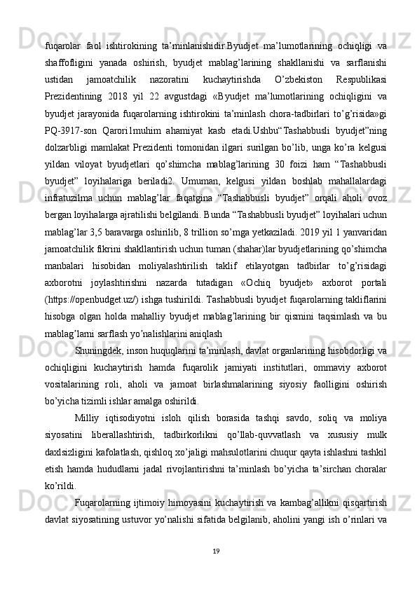 fuqarolar   faol   ishtirokining   ta’minlanishidir.Byudjet   ma’lumotlarining   ochiqligi   va
shaffofligini   yanada   oshirish,   byudjet   mablag’larining   shakllanishi   va   sarflanishi
ustidan   jamoatchilik   nazoratini   kuchaytirishda   O’zbekiston   Respublikasi
Prezidentining   2018   yil   22   avgustdagi   «Byudjet   ma’lumotlarining   ochiqligini   va
byudjet   jarayonida   fuqarolarning   ishtirokini   ta’minlash   chora-tadbirlari   to’g’risida»gi
PQ-3917-son   Qarori1muhim   ahamiyat   kasb   etadi.Ushbu“Tashabbusli   byudjet”ning
dolzarbligi   mamlakat   Prezidenti   tomonidan   ilgari   surilgan   bo’lib,   unga   ko’ra   kelgusi
yildan   viloyat   byudjetlari   qo’shimcha   mablag’larining   30   foizi   ham   “Tashabbusli
byudjet”   loyihalariga   beriladi2.   Umuman,   kelgusi   yildan   boshlab   mahallalardagi
infratuzilma   uchun   mablag’lar   faqatgina   “Tashabbusli   byudjet”   orqali   aholi   ovoz
bergan loyihalarga ajratilishi belgilandi. Bunda “Tashabbusli byudjet” loyihalari uchun
mablag’lar 3,5 baravarga oshirilib, 8 trillion so’mga yetkaziladi. 2019 yil 1 yanvaridan
jamoatchilik fikrini shakllantirish uchun tuman (shahar)lar byudjetlarining qo’shimcha
manbalari   hisobidan   moliyalashtirilish   taklif   etilayotgan   tadbirlar   to’g’risidagi
axborotni   joylashtirishni   nazarda   tutadigan   «Ochiq   byudjet»   axborot   portali
(https://openbudget.uz/) ishga tushirildi. Tashabbusli byudjet fuqarolarning takliflarini
hisobga   olgan   holda   mahalliy   byudjet   mablag larining   bir   qismini   taqsimlash   va   buʼ
mablag larni sarflash yo nalishlarini aniqlash	
ʼ ʼ
Shuningdek, inson huquqlarini ta’minlash, davlat organlarining hisobdorligi va
ochiqligini   kuchaytirish   hamda   fuqarolik   jamiyati   institutlari,   ommaviy   axborot
vositalarining   roli,   aholi   va   jamoat   birlashmalarining   siyosiy   faolligini   oshirish
bo’yicha tizimli ishlar amalga oshirildi.
Milliy   iqtisodiyotni   isloh   qilish   borasida   tashqi   savdo,   soliq   va   moliya
siyosatini   liberallashtirish,   tadbirkorlikni   qo’llab-quvvatlash   va   xususiy   mulk
daxlsizligini kafolatlash, qishloq xo’jaligi mahsulotlarini chuqur qayta ishlashni tashkil
etish   hamda   hududlarni   jadal   rivojlantirishni   ta’minlash   bo’yicha   ta’sirchan   choralar
ko’rildi.
Fuqarolarning  ijtimoiy  himoyasini   kuchaytirish   va   kambag’allikni   qisqartirish
davlat siyosatining ustuvor yo’nalishi sifatida belgilanib, aholini yangi ish o’rinlari va
19 