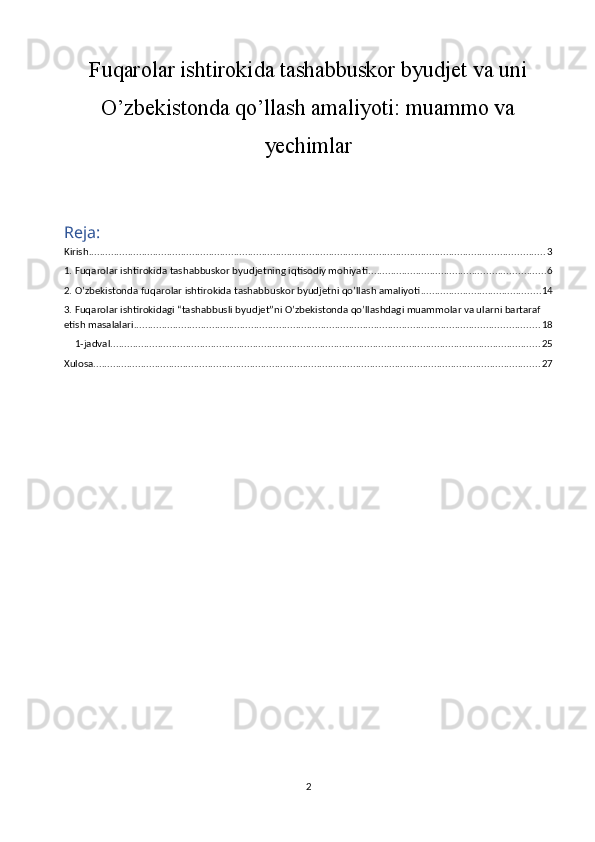 Fuqarolar ishtirokida tashabbuskor byudjet va uni
O’zbekistonda qo’llash amaliyoti: muammo va
yechimlar
Reja:
Kirish ................................................................................................................................................................... 3
1. Fuqarolar ishtirokida tashabbuskor byudjetning iqtisodiy mohiyati ............................................................... 6
2. O’zbekistonda fuqarolar ishtirokida tashabbuskor byudjetni qo’llash amaliyoti ........................................... 14
3. Fuqarolar ishtirokidagi “tashabbusli byudjet”ni O’zbekistonda qo’llashdagi muammolar va ularni bartaraf 
etish masalalari ................................................................................................................................................. 18
1-jadval .......................................................................................................................................................... 25
Xulosa ................................................................................................................................................................ 27
2 