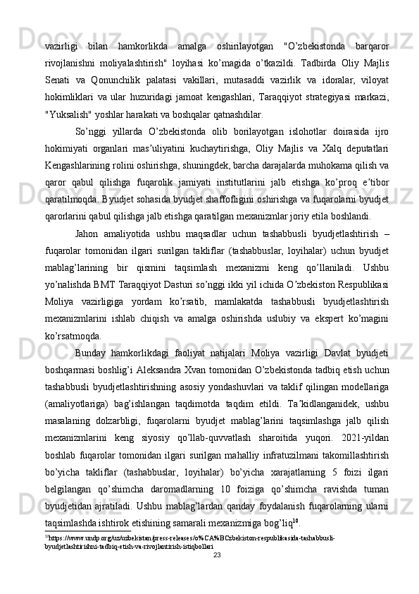 vazirligi   bilan   hamkorlikda   amalga   oshirilayotgan   "O’zbekistonda   barqaror
rivojlanishni   moliyalashtirish"   loyihasi   ko’magida   o’tkazildi.   Tadbirda   Oliy   Majlis
Senati   va   Qonunchilik   palatasi   vakillari,   mutasaddi   vazirlik   va   idoralar,   viloyat
hokimliklari   va   ular   huzuridagi   jamoat   kengashlari,   Taraqqiyot   strategiyasi   markazi,
"Yuksalish" yoshlar harakati va boshqalar qatnashdilar.
So’nggi   yillarda   O’zbekistonda   olib   borilayotgan   islohotlar   doirasida   ijro
hokimiyati   organlari   mas uliyatini   kuchaytirishga,   Oliy   Majlis   va   Xalq   deputatlariʼ
Kengashlarining rolini oshirishga, shuningdek, barcha darajalarda muhokama qilish va
qaror   qabul   qilishga   fuqarolik   jamiyati   institutlarini   jalb   etishga   ko’proq   e tibor	
ʼ
qaratilmoqda. Byudjet sohasida byudjet shaffofligini oshirishga va fuqarolarni byudjet
qarorlarini qabul qilishga jalb etishga qaratilgan mexanizmlar joriy etila boshlandi.
Jahon   amaliyotida   ushbu   maqsadlar   uchun   tashabbusli   byudjetlashtirish   –
fuqarolar   tomonidan   ilgari   surilgan   takliflar   (tashabbuslar,   loyihalar)   uchun   byudjet
mablag’larining   bir   qismini   taqsimlash   mexanizmi   keng   qo’llaniladi.   Ushbu
yo’nalishda BMT Taraqqiyot Dasturi so’nggi ikki yil ichida O zbekiston Respublikasi	
ʼ
Moliya   vazirligiga   yordam   ko rsatib,   mamlakatda   tashabbusli   byudjetlashtirish	
ʼ
mexanizmlarini   ishlab   chiqish   va   amalga   oshirishda   uslubiy   va   ekspert   ko’magini
ko’rsatmoqda.
Bunday   hamkorlikdagi   faoliyat   natijalari   Moliya   vazirligi   Davlat   byudjeti
boshqarmasi boshlig’i   А leksandra Xvan tomonidan O’zbekistonda tadbiq etish uchun
tashabbusli   byudjetlashtirishning   asosiy   yondashuvlari   va   taklif   qilingan   modellariga
(amaliyotlariga)   bag’ishlangan   taqdimotda   taqdim   etildi.   Ta kidlanganidek,   ushbu	
ʼ
masalaning   dolzarbligi,   fuqarolarni   byudjet   mablag’larini   taqsimlashga   jalb   qilish
mexanizmlarini   keng   siyosiy   qo’llab-quvvatlash   sharoitida   yuqori.   2021-yildan
boshlab   fuqarolar   tomonidan   ilgari   surilgan   mahalliy   infratuzilmani   takomillashtirish
bo’yicha   takliflar   (tashabbuslar,   loyihalar)   bo’yicha   xarajatlarning   5   foizi   ilgari
belgilangan   qo’shimcha   daromadlarning   10   foiziga   qo’shimcha   ravishda   tuman
byudjetidan   ajratiladi.   Ushbu   mablag’lardan   qanday   foydalanish   fuqarolarning   ularni
taqsimlashda ishtirok etishining samarali mexanizmiga bog’liq 10
.
10
https :// www . undp . org / uz / uzbekistan / press - releases / o % CA % BCzbekiston - respublikasida - tashabbusli -
byudjetlashtirishni - tadbiq - etish - va - rivojlantirish - istiqbollari
23 