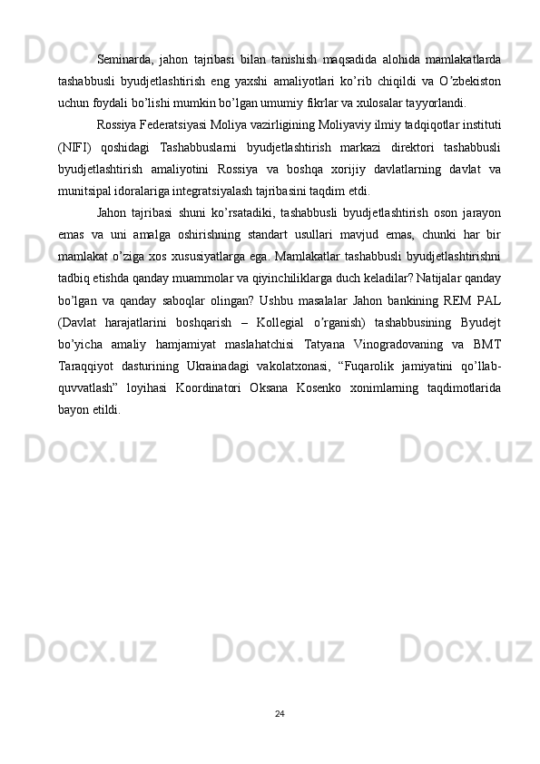 Seminarda,   jahon   tajribasi   bilan   tanishish   maqsadida   alohida   mamlakatlarda
tashabbusli   byudjetlashtirish   eng   yaxshi   amaliyotlari   ko’rib   chiqildi   va   O zbekistonʼ
uchun foydali bo’lishi mumkin bo’lgan umumiy fikrlar va xulosalar tayyorlandi.
Rossiya Federatsiyasi Moliya vazirligining Moliyaviy ilmiy tadqiqotlar instituti
(NIFI)   qoshidagi   Tashabbuslarni   byudjetlashtirish   markazi   direktori   tashabbusli
byudjetlashtirish   amaliyotini   Rossiya   va   boshqa   xorijiy   davlatlarning   davlat   va
munitsipal idoralariga integratsiyalash tajribasini taqdim etdi.
Jahon   tajribasi   shuni   ko’rsatadiki,   tashabbusli   byudjetlashtirish   oson   jarayon
emas   va   uni   amalga   oshirishning   standart   usullari   mavjud   emas,   chunki   har   bir
mamlakat   o’ziga   xos   xususiyatlarga   ega.   Mamlakatlar   tashabbusli   byudjetlashtirishni
tadbiq etishda qanday muammolar va qiyinchiliklarga duch keladilar? Natijalar qanday
bo’lgan   va   qanday   saboqlar   olingan?   Ushbu   masalalar   Jahon   bankining   REM   PAL
(Davlat   harajatlarini   boshqarish   –   Kollegial   o rganish)   tashabbusining   Byudejt	
ʼ
bo’yicha   amaliy   hamjamiyat   maslahatchisi   Tatyana   Vinogradovaning   va   BMT
Taraqqiyot   dasturining   Ukrainadagi   vakolatxonasi,   “Fuqarolik   jamiyatini   qo’llab-
quvvatlash”   loyihasi   Koordinatori   Oksana   Kosenko   xonimlarning   taqdimotlarida
bayon etildi.
24 