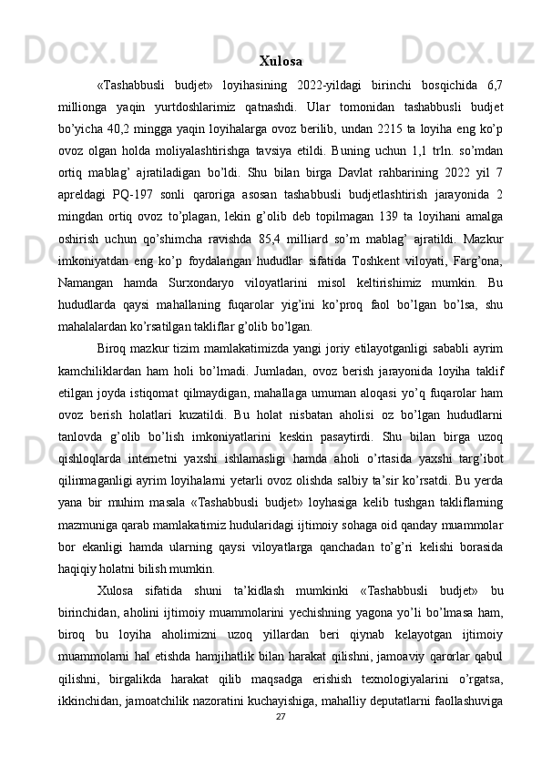 Xulosa
«Tashabbusli   budjet»   loyihasining   2022-yildagi   birinchi   bosqichida   6,7
millionga   yaqin   yurtdoshlarimiz   qatnashdi.   Ular   tomonidan   tashabbusli   budjet
bo’yicha  40,2 mingga  yaqin loyihalarga  ovoz berilib, undan 2215 ta loyiha eng  ko’p
ovoz   olgan   holda   moliyalashtirishga   tavsiya   etildi.   Buning   uchun   1,1   trln.   so’mdan
ortiq   mablag’   ajratiladigan   bo’ldi.   Shu   bilan   birga   Davlat   rahbarining   2022   yil   7
apreldagi   PQ-197   sonli   qaroriga   asosan   tashabbusli   budjetlashtirish   jarayonida   2
mingdan   ortiq   ovoz   to’plagan,   lekin   g’olib   deb   topilmagan   139   ta   loyihani   amalga
oshirish   uchun   qo’shimcha   ravishda   85,4   milliard   so’m   mablag’   ajratildi.   Mazkur
imkoniyatdan   eng   ko’p   foydalangan   hududlar   sifatida   Toshkent   viloyati,   Farg’ona,
Namangan   hamda   Surxondaryo   viloyatlarini   misol   keltirishimiz   mumkin.   Bu
hududlarda   qaysi   mahallaning   fuqarolar   yig’ini   ko’proq   faol   bo’lgan   bo’lsa,   shu
mahalalardan ko’rsatilgan takliflar g’olib bo’lgan. 
Biroq mazkur   tizim   mamlakatimizda  yangi  joriy etilayotganligi   sababli   ayrim
kamchiliklardan   ham   holi   bo’lmadi.   Jumladan,   ovoz   berish   jarayonida   loyiha   taklif
etilgan   joyda   istiqomat   qilmaydigan,   mahallaga   umuman   aloqasi   yo’q   fuqarolar   ham
ovoz   berish   holatlari   kuzatildi.   Bu   holat   nisbatan   aholisi   oz   bo’lgan   hududlarni
tanlovda   g’olib   bo’lish   imkoniyatlarini   keskin   pasaytirdi.   Shu   bilan   birga   uzoq
qishloqlarda   internetni   yaxshi   ishlamasligi   hamda   aholi   o’rtasida   yaxshi   targ’ibot
qilinmaganligi  ayrim loyihalarni yetarli ovoz olishda salbiy ta’sir ko’rsatdi. Bu yerda
yana   bir   muhim   masala   «Tashabbusli   budjet»   loyhasiga   kelib   tushgan   takliflarning
mazmuniga qarab mamlakatimiz hudularidagi ijtimoiy sohaga oid qanday muammolar
bor   ekanligi   hamda   ularning   qaysi   viloyatlarga   qanchadan   to’g’ri   kelishi   borasida
haqiqiy holatni bilish mumkin.
Xulosa   sifatida   shuni   ta’kidlash   mumkinki   «Tashabbusli   budjet»   bu
birinchidan,   aholini   ijtimoiy   muammolarini   yechishning   yagona   yo’li   bo’lmasa   ham,
biroq   bu   loyiha   aholimizni   uzoq   yillardan   beri   qiynab   kelayotgan   ijtimoiy
muammolarni   hal   etishda   hamjihatlik   bilan   harakat   qilishni,   jamoaviy   qarorlar   qabul
qilishni,   birgalikda   harakat   qilib   maqsadga   erishish   texnologiyalarini   o’rgatsa,
ikkinchidan, jamoatchilik nazoratini kuchayishiga, mahalliy deputatlarni faollashuviga
27 