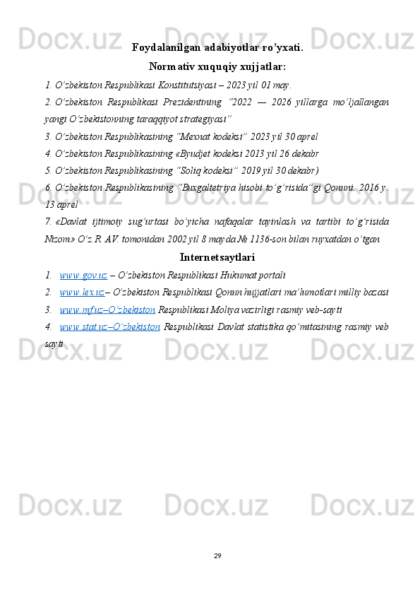 Foydalanilgan adabiyotlar ro’yxati.
Normativ xuquqiy xujjatlar:
1. O’zbekiston Respublikasi  Konstitutsiyasi – 2023 yil 01 may.
2. O’zbekiston   Respublikasi   Prezidentining   “2022   —   2026   yillarga   mo’ljallangan
yangi O’zbekistonning taraqqiyot strategiyasi”
3. O’zbekiston Respublikasining “Mexnat kodeksi” 2023 yil 30 aprel 
4. O’zbekiston Respublikasining «Byudjet kodeksi 2013 yil 26 dekabr 
5. O’zbekiston Respublikasining “Soliq kodeksi” 2019 yil 30 dekabr) 
6. O’zbekiston Respublikasining “Buxgaltetriya hisobi to’g’risida”gi Qonuni. 2016 y.
13 aprel 
7. «Davlat   ijtimoiy   sug’urtasi   bo’yicha   nafaqalar   tayinlash   va   tartibi   to’g’risida
Nizom» O’z.R. AV. tomonidan 2002 yil 8 mayda № 1136-son bilan ruyxatdan o’tgan 
Internetsaytlari
1. www.gov.uz     – O’zbekiston Respublikasi Hukumat portali
2. www.lex.uz    – O’zbekiston Respublikasi Qonun hujjatlari ma’lumotlari milliy bazasi
3. www.mf.uz–O’zbekiston      Respublikasi Moliya vazirligi rasmiy veb-sayti
4. www.stat.uz    –   O’zbekiston      Respublikasi  Dav lat statistika qo’mitasining rasmiy veb
sayti
29 