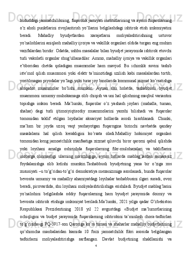 hududdagi jamoatchilikning, fuqarolik jamiyati institutlarining va ayrim fuqarolarning
o z   aholi   punktlarini   rivojlantirish   yo llarini   belgilashdagi   ishtirok   etish   imkoniyatiniʼ ʼ
beradi.   Mahalliy   byudjetlardan   xarajatlarni   moliyalashtirishning   ustuvor
yo nalishlarini aniqlash mahalliy ijroiya va vakillik organlari oldida turgan eng muhim
ʼ
vazifalardan biridir. Odatda, ushbu masalalar bilan byudjet jarayonida ishtirok etuvchi
turli vakolatli organlar shug ullanadilar.  	
ʼ А mmo, mahalliy ijroiya va vakillik organlari
e tiboridan   chetda   qoladigan   muammolar   ham   mavjud.   Bu   ichimlik   suvini   tashib	
ʼ
iste mol   qilish   muammosi   yoki   elektr   ta minotidagi   uzilish   kabi   masalalardan   tortib,	
ʼ ʼ
yoritilmagan piyodalar yo lagi yoki turar joy binolarida kommunal xizmat ko rsatishga	
ʼ ʼ
aloqador   muammolar   bo lishi   mumkin.  
ʼ А ynan   shu   holatda,   tashabbusli   byudjet
muammoni umumiy muhokamaga olib chiqish va uni hal qilishning maqbul variantini
topishga   imkon   beradi.   Ma lumki,   fuqarolar   o z   yashash   joylari   (mahalla,   tuman,	
ʼ ʼ
shahar)   dagi   turli   ijtimoiyiqtisodiy   muammolarini   yaxshi   bilishadi   va   fuqarolar
tomonidan   taklif   etilgan   loyihalar   aksariyat   hollarda   asosli   hisoblanadi.   Chunki,
ma lum   bir   joyda   uzoq   vaqt   yashayotgan   fuqarogina   birinchi   navbatda   qanday	
ʼ
masalalarni   hal   qilish   kerakligini   ko rsata   oladi.Mahalliy   hokimiyat   organlari	
ʼ
tomonidan keng jamoatchilik manfaatiga xizmat qiluvchi biror qarorni qabul qilishda
yoki   loyihani   amalga   oshirishda   fuqarolarning   fikr-mulohazalari   va   takliflarini
inobatga   olinmasligi   ularning   noroziligiga,   ayrim   hollarda   mablag lardan   samarasiz	
ʼ
foydalanishga   olib   kelishi   mumkin.Tashabbusli   byudjetning   yana   bir   o ziga   xos	
ʼ
xususiyati –u to g ridan-to g ri demokratiya mexanizmiga asoslanadi, bunda fuqarolar	
ʼ ʼ ʼ ʼ
bevosita umumiy va mahalliy ahamiyatdagi  loyihalar tashabbusini  ilgari  suradi, ovoz
beradi, pirovardida, shu loyihani moliyalashtirilishiga erishiladi. Byudjet mablag larini	
ʼ
yo nalishini   belgilashda   oddiy   fuqarolarning   ham   byudjet   jarayonida   doimiy   va	
ʼ
bevosita ishtirok etishiga imkoniyat beriladi.Ma’lumki, 2021 yilga qadar O’zbekiston
Respublikasi   Prezidentining   2018   yil   22   avgustdagi   «Budjet   ma’lumotlarining
ochiqligini   va   budjet   jarayonida   fuqarolarning   ishtirokini   ta’minlash   chora-tadbirlari
to’g’risida»gi PQ-3917-son Qaroriga ko’ra tuman va shaharlar mahalliy budjetlarining
qo’shimcha   manbalaridan   kamida   10   foizi   jamoatchilik   fikri   asosida   belgilangan
tadbirlarni   moliyalashtirishga   sarflangan.   Davlat   budjetining   shakllanishi   va
4 