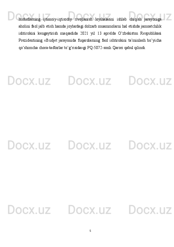 hududlarning   ijtimoiy-iqtisodiy   rivojlanish   loyihalarini   ishlab   chiqish   jarayoniga
aholini faol jalb etish hamda joylardagi dolzarb muammolarni hal etishda jamoatchilik
ishtirokini   kengaytirish   maqsadida   2021   yil   13   aprelda   O’zbekiston   Respublikasi
Prezidentining   «Budjet   jarayonida   fuqarolarning   faol   ishtirokini   ta’minlash   bo’yicha
qo’shimcha chora-tadbirlar to’g’risida»gi PQ-5072-sonli Qarori qabul qilindi.
5 