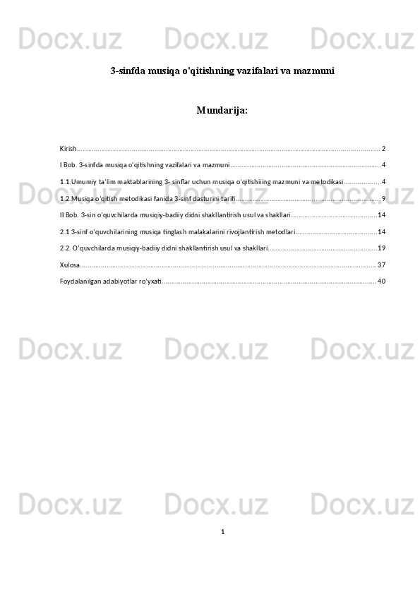 3-sinfda musiqa o'qitishning vazifalari va mazmuni
Mundarija:
Kirish ............................................................................................................................................................... 2
I Bob. 3-sinfda musiqa o'qitishning vazifalari va mazmuni ............................................................................... 4
1.1.Umumiy ta’lim maktablarining 3- sinflar uchun musiqa o’qitishiiing mazmuni va metodikasi ................... 4
1.2.Musiqa o’qitish metodikasi fanida 3-sinf dasturini tarifi ............................................................................ 9
II Bob. 3-sin o’quvchilarda musiqiy-badiiy didni shakllantirish usul va shakllari ............................................. 14
2.1 3- sinf o‘quvchilarining musiqa tinglash malakalarini rivojlantirish metodlari . .......................................... 14
2.2. O’quvchilarda musiqiy-badiiy didni shakllantirish usul va shakllari. ........................................................ 19
Xulosa ............................................................................................................................................................ 37
Foydalanilgan adabiyotlar ro’yxati ................................................................................................................. 40
 
1 