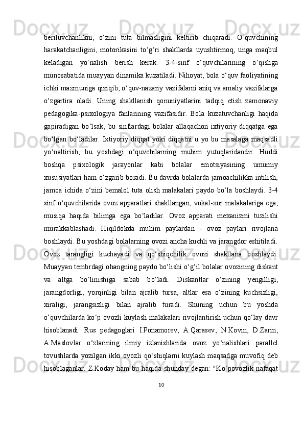 beriluvchanlikni,   o‘zini   tuta   bilmasligini   keltirib   chiqaradi.   O‘quvchining
harakatchanligini,   motorikasini   to‘g‘ri   shakllarda   uyushtirmoq,   unga   maqbul
keladigan   yo‘nalish   berish   kerak.   3-4-sinf   o‘quvchilarining   o‘qishga
munosabatida muayyan dinamika kuzatiladi. Nihoyat, bola o‘quv faoliyatining
ichki mazmuniga qiziqib, o‘quv-nazariy vazifalarni aniq va amaliy vazifalarga
o‘zgartira   oladi.   Uning   shakllanish   qonuniyatlarini   tadqiq   etish   zamonaviy
pedagogika-psixologiya   fanlarining   vazifasidir.   Bola   kuzatuvchanligi   haqida
gapiradigan   bo‘lsak,   bu   sinflardagi   bolalar   allaqachon   ixtiyoriy   diqqatga   ega
bo‘lgan   bo‘ladilar.   Ixtiyoriy   diqqat   yoki  diqqatni   u   yo   bu   masalaga   maqsadli
yo‘naltirish,   bu   yoshdagi   o‘quvchilarning   muhim   yutuqlaridandir.   Huddi
boshqa   psixologik   jarayonlar   kabi   bolalar   emotsiyasining   umumiy
xususiyatlari ham o‘zgarib boradi. Bu davrda bolalarda jamoachilikka intilish,
jamoa  ichida  o‘zini   bemalol   tuta   olish   malakalari   paydo   bo‘la   boshlaydi.   3-4
sinf o‘quvchilarida ovoz apparatlari  shakllangan, vokal-xor malakalariga  ega,
musiqa   haqida   bilimga   ega   bo‘ladilar.   Ovoz   apparati   mexanizmi   tuzilishi
murakkablashadi.   Hiqildokda   muhim   paylardan   -   ovoz   paylari   rivojlana
boshlaydi. Bu yoshdagi bolalarning ovozi ancha kuchli va jarangdor eshitiladi.
Ovoz   tarangligi   kuchayadi   va   qo‘shiqchilik   ovozi   shakllana   boshlaydi.
Muayyan tembrdagi ohangning paydo bo‘lishi o‘g‘il bolalar ovozining diskant
va   altga   bo‘linishiga   sabab   bo‘ladi.   Diskantlar   o‘zining   yengilligi,
jarangdorligi,   yorqinligi   bilan   ajralib   tursa,   altlar   esa   o‘zining   kuchsizligi,
xiraligi,   jarangsizligi   bilan   ajralib   turadi.   Shuning   uchun   bu   yoshda
o‘quvchilarda ko‘p ovozli kuylash malakalari rivojlantirish uchun qo‘lay davr
hisoblanadi.   Rus   pedagoglari   I.Ponamorev,   A.Qarasev,   N.Kovin,   D.Zarin,
A.Maslovlar   o‘zlarining   ilmiy   izlanishlarida   ovoz   yo‘nalishlari   parallel
tovushlarda yozilgan ikki ovozli qo‘shiqlarni kuylash maqsadga muvofiq deb
hisoblaganlar. Z.Koday ham bu haqida shunday degan: "Ko‘povozlik  nafaqat
10