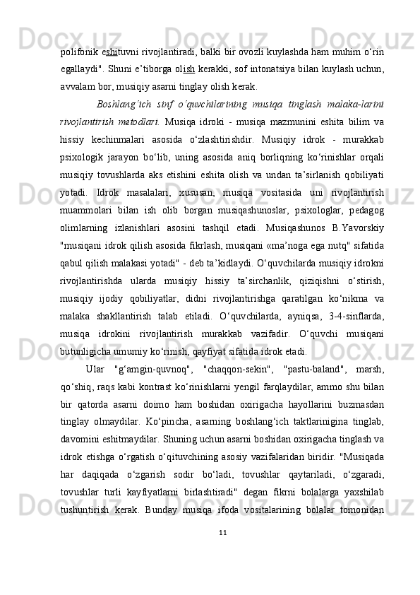 polifonik e shi tuvni rivojlantiradi, balki bir ovozli kuylashda ham muhim o‘rin
egallaydi". Shuni e’tiborga ol ish   kerakki, sof intonatsiya bilan kuylash uchun,
avvalam bor, musiqiy asarni tinglay olish kerak.
            Boshlang‘ich   sinf   o‘quvchilarining   musiqa   tinglash   malaka-larini
rivojlantirish   metodlari .   Musiqa   idroki   -   musiqa   mazmunini   eshita   bilim   va
hissiy   kechinmalari   asosida   o‘zlashtirishdir.   Musiqiy   idrok   -   murakkab
psixologik   jarayon   bo‘lib,   uning   asosida   aniq   borliqning   ko‘rinishlar   orqali
musiqiy   tovushlarda   aks   etishini   eshita   olish   va   undan   ta’sirlanish   qobiliyati
yotadi.   Idrok   masalalari,   xususan,   musiqa   vositasida   uni   rivojlantirish
muammolari   bilan   ish   olib   borgan   musiqashunoslar,   psixologlar,   pedagog
olimlarning   izlanishlari   asosini   tashqil   etadi.   Musiqashunos   B.Yavorskiy
"musiqani idrok qilish asosida fikrlash, musiqani «ma’noga ega nutq" sifatida
qabul qilish malakasi yotadi" - deb ta’kidlaydi. O‘quvchilarda musiqiy idrokni
rivojlantirishda   ularda   musiqiy   hissiy   ta’sirchanlik,   qiziqishni   o‘stirish,
musiqiy   ijodiy   qobiliyatlar,   didni   rivojlantirishga   qaratilgan   ko‘nikma   va
malaka   shakllantirish   talab   etiladi.   O‘quvchilarda,   ayniqsa,   3-4-sinflarda,
musiqa   idrokini   rivojlantirish   murakkab   vazifadir.   O‘quvchi   musiqani
butunligicha umumiy ko‘rinish, qayfiyat sifatida idrok etadi.
Ular   "g‘amgin-quvnoq",   "chaqqon-sekin",   "pastu-baland",   marsh,
qo‘shiq, raqs kabi kontrast ko‘rinishlarni yengil farqlaydilar, ammo shu bilan
bir   qatorda   asarni   doimo   ham   boshidan   oxirigacha   hayollarini   buzmasdan
tinglay   olmaydilar.   Ko‘pincha,   asarning   boshlang‘ich   taktlarinigina   tinglab,
davomini eshitmaydilar. Shuning uchun asarni boshidan oxirigacha tinglash va
idrok  etishga  o‘rgatish  o‘qituvchining  asosiy  vazifalaridan   biridir.  "Musiqada
har   daqiqada   o‘zgarish   sodir   bo‘ladi,   tovushlar   qaytariladi,   o‘zgaradi,
tovushlar   turli   kayfiyatlarni   birlashtiradi"   degan   fikrni   bolalarga   yaxshilab
tushuntirish   kerak.   Bunday   musiqa   ifoda   vositalarining   bolalar   tomonidan
11