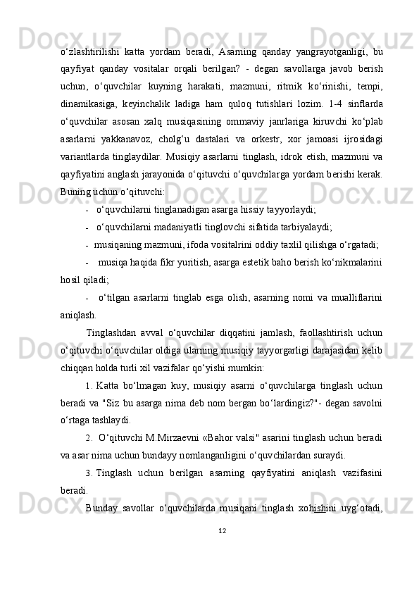 o‘zlashtirilishi   katta   yordam   beradi,   Asarning   qanday   yangrayotganligi,   bu
qayfiyat   qanday   vositalar   orqali   berilgan?   -   degan   savollarga   javob   berish
uchun,   o‘quvchilar   kuyning   harakati,   mazmuni,   ritmik   ko‘rinishi,   tempi,
dinamikasiga,   keyinchalik   ladiga   ham   quloq   tutishlari   lozim.   1-4   sinflarda
o‘quvchilar   asosan   xalq   musiqasining   ommaviy   janrlariga   kiruvchi   ko‘plab
asarlarni   yakkanavoz,   cholg‘u   dastalari   va   orkestr,   xor   jamoasi   ijrosidagi
variantlarda   tinglaydilar.   Musiqiy   asarlarni   tinglash,   idrok   etish,   mazmuni   va
qayfiyatini anglash jarayonida o‘qituvchi o‘quvchilarga yordam berishi kerak.
Buning uchun o‘qituvchi:
- o‘quvchilarni tinglanadigan asarga  h issiy tayyorlaydi;
- o‘quvchilarni madaniyatli tinglovchi sifatida tarbiyalaydi;
- musiqaning mazmuni, ifoda vositalrini oddiy ta x lil qilishga  o‘ rgatadi;
- musiqa haqida fikr yuritish, asarga estetik baho berish ko‘nikmalarini
hosil qiladi;
- o‘tilgan   asarlarni   tinglab   esga   olish,   asarning   nomi   va   mualliflarini
aniqlash.
Tinglashdan   avval   o‘quvchilar   diqqatini   jamlash,   faollashtirish   uchun
o‘qituvchi o‘quvchilar oldiga ularning musiqiy tayyorgarligi darajasidan kelib
chiqqan holda turli xil vazifalar  qo‘ yishi mumkin:
1. Katta   bo‘lmagan   kuy,   musiqiy   asarni   o‘quvchilarga   tinglash   uchun
beradi va "Siz bu asarga nima deb nom bergan bo‘lardingiz?"- degan savolni
o‘rtaga tashlaydi.
2. O‘qituvchi M.Mirzaevni «Bahor valsi" asarini tinglash uchun beradi
va asar nima uchun bundayy nomlanganligini o‘quvchilardan suraydi.
3. Tinglash   uchun   berilgan   asarning   qayfiyatini   aniqlash   vazifasini
beradi.
Bunday   savollar   o‘quvchilarda   musiqani   tinglash   xo h ish ini   uy g‘ otadi,
12