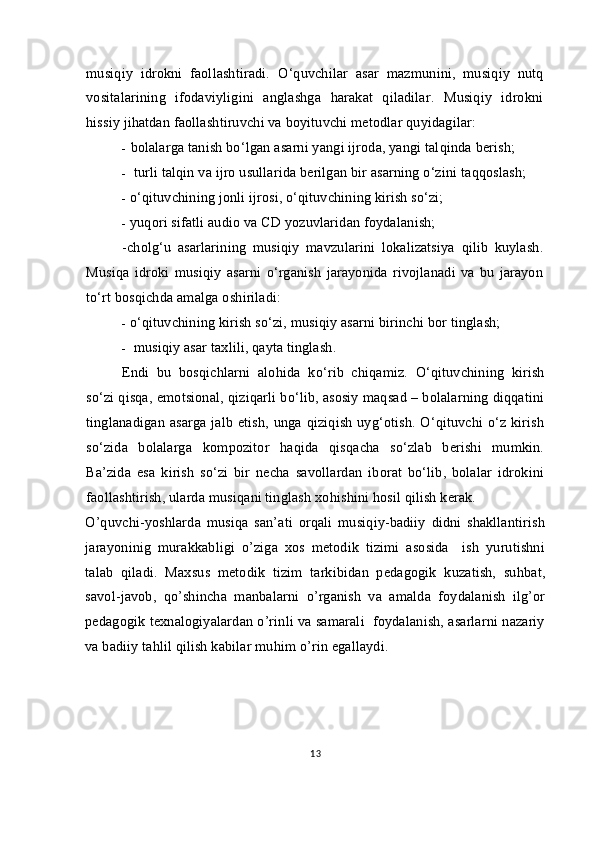 musiqiy   idrokni   faollashtiradi.   O‘quvchilar   asar   mazmunini,   musiqiy   nutq
vositalarining   ifodaviyligini   anglashga   harakat   qiladilar.   Musiqiy   idrokni
hissiy jihatdan faollashtiruvchi va boyituvchi metodlar quyidagilar: 
- bolalarga tanish bo‘lgan   asarni yangi ijroda, yangi tal q inda berish;
- turli tal q in va ijro usullarida berilgan bir asarning o‘zini ta qq oslash;
- o‘qituvchining jonli ijrosi, o‘qituvchining kirish so‘zi;
- yuqori sifatli audio va CD yozuvlaridan foydalanish;
-cholg‘u   asarlarining   musiqiy   mavzularini   lokalizatsiya   qilib   kuylash.
Musiqa   idroki   musiqiy   asarni   o‘rganish   jarayonida   rivojlanadi   va   bu   jarayon
to‘rt bosqichda amalga oshiriladi:
- o‘qituvchining kirish so‘zi, musiqiy asarni birinchi bor tinglash;
- musiqiy asar taxlili, qayta tinglash.
E ndi   bu   bosqichlarni   alo h ida   k o‘ rib   chi q amiz.   O‘qituvchining   kirish
so‘zi qisqa, emotsional, qiziqarli bo‘lib, asosiy maqsad – bolalarning diqqatini
tinglanadigan asarga jalb etish, unga qiziqish uyg‘otish. O‘qituvchi o‘z kirish
so‘zida   bolalarga   kompozitor   haqida   qisqacha   so‘zlab   berishi   mumkin.
Ba’zida   esa   kirish   so‘zi   bir   necha   savollardan   iborat   bo‘lib,   bolalar   idrokini
faollashtirish, ularda musiqani tinglash xo h ishini hosil qilish kerak.
O’quvchi-yoshlarda   musiqa   san’ati   orqali   musiqiy-badiiy   didni   shakllantirish
jarayoninig   murakkabligi   o’ziga   xos   metodik   tizimi   asosida     ish   yurutishni
talab   qiladi.   Maxsus   metodik   tizim   tarkibidan   pedagogik   kuzatish,   suhbat,
savol-javob,   qo’shincha   manbalarni   o’rganish   va   amalda   foydalanish   ilg’or
pedagogik texnalogiyalardan o’rinli va samarali  foydalanish, asarlarni nazariy
va badiiy tahlil qilish kabilar muhim o’rin egallaydi.
13