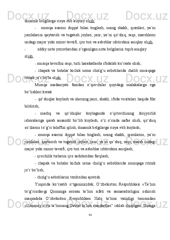 dinamik belgilarga rioya etib kuylay ol ish ;
- musi q a   asarini   di qq at   bilan   tinglash,   uning   shakli,   q ismlari ,   ya’ni
jumlalari ni   q aytarish   va   tugatish   joylari,   janr ,   ya’ni   qo‘ shi q ,   ra q s,   marsh larni
u ndagi major yoki minor tavsifi, ijro turi va asboblar ishtirokini aniqlay ol ish ;
- oddiy nota yozuvlaridan  o‘ rganilgan nota belgilarini topib aniqlay  
o l ish ;
- musi q a tavsifini ra q s, turli harakatlarda ifodalab  ko‘ rsata olish;
- chapak   va   bolalar   kichik   urma   chol g‘ u   asboblarida   chalib   musi q aga
ritmik j o‘ r b o‘ la ol ish ;
Musi q a   madaniyati   fanidan   o‘quv chilar   q uyidagi   malakalarga   ega
b o‘ lishlari kerak:
- qo‘sh i q lar kuylash va ularning janri, shakli, ifoda vositalari  h a q ida fikr
bildirish;
- mash q   va   qo‘ shi q lar   kuylaganda   o‘q ituvchining   dirij yo rlik
ishoralariga   q arab   ansambl   b o‘ lib   kuylash,   o‘ z   o‘ rnida   nafas   olish,   qo‘ shi q
s o‘ zlarini t o‘g‘ ri talaff u z  q ilish, dinamik belgilarga rioya etib kuylash;
- musi q a   asarini   di qq at   bilan   tinglash,   uning   shakli,   q ismlarini ,   ya’ni
jumlalari,   q aytarish va tugatish joylari, janr , ya’ni qo‘ shi q , ra q s, marsh   u ndagi
major yoki minor tavsifi, ijro turi va asboblar ishtirokini aniqlash;
- ijrochilik turlarini ijro sadolaridan far q lash;
- chapak   va   bolalar   kichik   urma   chol g‘ u   asboblarida   musi q aga   ritmik
j o‘ r b o‘ lish;
- chol g‘ u asboblarini tembridan ajratish.
Yuqorida   ko‘rsatib   o‘tganimizdek,   O‘zbekiston   Respublikasi   «Ta’lim
to‘g‘risida»gi   Qonuniga   asosan   ta’lim   sifati   va   samaradorligini   oshirish
maqsadida   O‘zbekiston   Respublikasi   Xalq   ta’limi   vazirligi   tomonidan
«Umumiy o‘rta ta’limning Davlat ta’lim standartlari” ishlab chiqilgan. Shunga
16