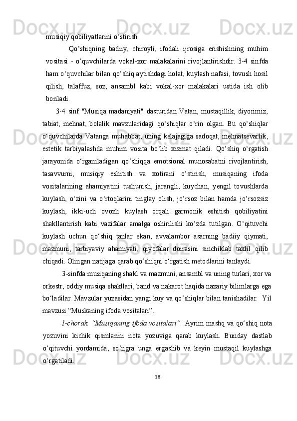musiqiy qobiliyatlarini o‘stirish.
            Qo‘shiqning   badiiy,   chiroyli,   ifodali   ijrosiga   erishishning   muhim
vositasi   -   o‘quvchilarda   vokal-xor   malakalarini   rivojlantirishdir.   3-4   sinfda
ham o‘quvchilar bilan qo‘shiq aytishdagi holat, kuylash nafasi, tovush hosil
qilish,   talaffuz,   soz,   ansambl   kabi   vokal-xor   malakalari   ustida   ish   olib
boriladi.
          3-4   sinf   "Musiqa   madaniyati"   dasturidan   Vatan,   mustaqillik,   diyorimiz,
tabiat,   mehnat,   bolalik   mavzularidagi   qo‘shiqlar   o‘rin   olgan.   Bu   qo‘shiqlar
o‘quvchilarda   Vatanga  muhabbat,   uning   kelajagiga  sadoqat,  mehnatsevarlik,
estetik   tarbiyalashda   muhim   vosita   bo‘lib   xizmat   qiladi.   Qo‘shiq   o‘rgatish
jarayonida   o‘rganiladigan   qo‘shiqqa   emotsional   munosabatni   rivojlantirish,
tasavvurni,   musiqiy   eshitish   va   xotirani   o‘stirish,   musiqaning   ifoda
vositalarining   ahamiyatini   tushunish,   jarangli,   kuychan,   yengil   tovushlarda
kuylash,   o‘zini   va   o‘rtoqlarini   tinglay   olish,   jo‘rsoz   bilan   hamda   jo‘rsozsiz
kuylash,   ikki-uch   ovozli   kuylash   orqali   garmonik   eshitish   qobiliyatini
shakllantirish   kabi   vazifalar   amalga   oshirilishi   ko‘zda   tutilgan.   O‘qituvchi
kuylash   uchun   qo‘shiq   tanlar   ekan,   avvalambor   asarning   badiiy   qiymati,
mazmuni,   tarbiyaviy   ahamiyati,   qiyofalar   doirasini   sinchiklab   taxlil   qilib
chiqadi. Olingan natijaga qarab qo‘shiqni o‘rgatish metodlarini tanlaydi.  
  3-sinfda musiqaning shakl va mazmuni, ansambl va uning turlari, xor va
orkestr, oddiy musiqa shakllari, band va nakarot haqida nazariy bilimlarga ega
bo‘ladilar. Mavzular yuzasidan yangi kuy va qo‘shiqlar bilan tanishadilar.  Yil
mavzusi “Muskaning ifoda vositalari”. 
1-chorak. “Musiqaning ifoda vositalari”.   Ayrim mashq va qo‘shiq nota
yozuvini   kichik   qismlarini   nota   yozuviga   qarab   kuylash.   Bunday   dastlab
o‘qituvchi   yordamida,   so‘ngra   unga   ergashib   va   keyin   mustaqil   kuylashga
o‘rgatiladi.
18