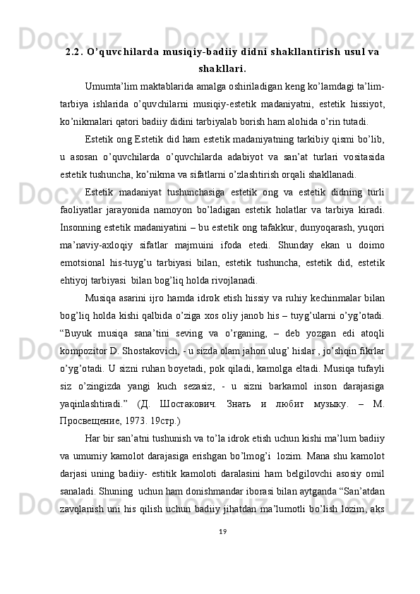 2 . 2 .   O ’ q u v c h i l a r d a   m u s i q i y - b a d i i y   d i d n i   s h a k l l a n t i r i s h   u s u l   v a
s h a k l l a r i .
Umumta’lim maktablarida amalga oshiriladigan keng ko’lamdagi ta’lim-
tarbiya   ishlarida   o’quvchilarni   musiqiy-estetik   madaniyatni,   estetik   hissiyot,
ko’nikmalari qatori badiiy didini tarbiyalab borish ham alohida o’rin tutadi.
Estetik ong Estetik did ham estetik madaniyatning tarkibiy qismi bo’lib,
u   asosan   o’quvchilarda   o’quvchilarda   adabiyot   va   san’at   turlari   vositasida
estetik tushuncha, ko’nikma va sifatlarni o’zlashtirish orqali shakllanadi.
Estetik   madaniyat   tushunchasiga   estetik   ong   va   estetik   didning   turli
faoliyatlar   jarayonida   namoyon   bo’ladigan   estetik   holatlar   va   tarbiya   kiradi.
Insonning estetik madaniyatini – bu estetik ong tafakkur, dunyoqarash, yuqori
ma’naviy-axloqiy   sifatlar   majmuini   ifoda   etedi.   Shunday   ekan   u   doimo
emotsional   his-tuyg’u   tarbiyasi   bilan,   estetik   tushuncha,   estetik   did,   estetik
ehtiyoj tarbiyasi  bilan bog’liq holda rivojlanadi.
Musiqa asarini ijro hamda idrok etish  hissiy va ruhiy kechinmalar bilan
bog’liq holda kishi qalbida o’ziga xos oliy janob his – tuyg’ularni o’yg’otadi.
“Buyuk   musiqa   sana’tini   seving   va   o’rganing,   –   deb   yozgan   edi   atoqli
kompozitor D. Shostakovich, - u sizda olam jahon ulug’ hislar , jo’shqin fikrlar
o’yg’otadi. U sizni ruhan boyetadi, pok qiladi, kamolga eltadi. Musiqa tufayli
siz   o’zingizda   yangi   kuch   sezasiz,   -   u   sizni   barkamol   inson   darajasiga
yaqinlashtiradi.”   ( Д .   Шостакович .   Знать   и   любит   музыку .   –   М .
Просвещение , 1973. 19 стр .)
    Har bir san’atni tushunish va to’la idrok etish uchun kishi ma’lum badiiy
va umumiy kamolot darajasiga erishgan bo’lmog’i   lozim. Mana shu kamolot
darjasi   uning   badiiy-   estitik   kamoloti   daralasini   ham   belgilovchi   asosiy   omil
sanaladi. Shuning  uchun ham donishmandar iborasi bilan aytganda “San’atdan
zavqlanish   uni  his   qilish   uchun   badiiy   jihatdan   ma’lumotli   bo’lish   lozim,   aks
19 