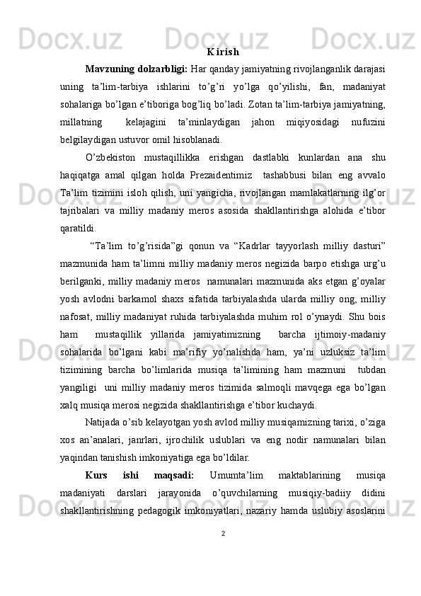 K i r i s h
Mavzuning dolzarbligi:  Har qanday jamiyatning rivojlanganlik darajasi
uning   ta’lim-tarbiya   ishlarini   to’g’ri   yo’lga   qo’yilishi,   fan,   madaniyat
sohalariga bo’lgan e’tiboriga bog’liq bo’ladi. Zotan ta’lim-tarbiya jamiyatning,
millatning     kelajagini   ta’minlaydigan   jahon   miqiyosidagi   nufuzini
belgilaydigan ustuvor omil hisoblanadi.
   O’zbekiston   mustaqillikka   erishgan   dastlabki   kunlardan   ana   shu
haqiqatga   amal   qilgan   holda   Prezaidentimiz     tashabbusi   bilan   eng   avvalo
Ta’lim  tizimini   isloh   qilish,  uni  yangicha,   rivojlangan   mamlakatlarning  ilg’or
tajribalari   va   milliy   madaniy   meros   asosida   shakllantirishga   alohida   e’tibor
qaratildi.
  “Ta’lim   to’g’risida”gi   qonun   va   “Kadrlar   tayyorlash   milliy   dasturi”
mazmunida   ham   ta’limni   milliy   madaniy   meros   negizida   barpo   etishga   urg’u
berilganki,   milliy   madaniy   meros     namunalari   mazmunida   aks   etgan   g’oyalar
yosh   avlodni   barkamol   shaxs   sifatida   tarbiyalashda   ularda   milliy   ong,   milliy
nafosat,   milliy   madaniyat   ruhida   tarbiyalashda   muhim   rol  o’ynaydi.   Shu   bois
ham     mustaqillik   yillarida   jamiyatimizning     barcha   ijtimoiy-madaniy
sohalarida   bo’lgani   kabi   ma’rifiy   yo’nalishda   ham,   ya’ni   uzluksiz   ta’lim
tizimining   barcha   bo’limlarida   musiqa   ta’limining   ham   mazmuni     tubdan
yangiligi     uni   milliy   madaniy   meros   tizimida   salmoqli   mavqega   ega   bo’lgan
xalq musiqa merosi negizida shakllantirishga e’tibor kuchaydi. 
Natijada o’sib kelayotgan yosh avlod milliy musiqamizning tarixi, o’ziga
xos   an’analari,   janrlari,   ijrochilik   uslublari   va   eng   nodir   namunalari   bilan
yaqindan tanishish imkoniyatiga ega bo’ldilar.  
Kurs   ishi   maqsadi:   Umumta’lim   maktablarining   musiqa
madaniyati   darslari   jarayonida   o’quvchilarning   musiqiy-badiiy   didini
shakllantirishning   pedagogik   imkoniyatlari,   nazariy   hamda   uslubiy   asoslarini
2 