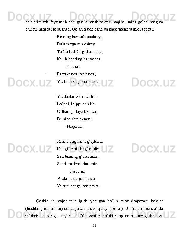 dalalarimizda fayz tutib ochilgan kumush paxtasi haqida, uning go’zal rang va
chiroyi haqida ifodalanadi.Qo’shiq uch band va naqoratdan tashkil topgan.
Bizning kumush paxtaoy,
Dalamizga sen chiroy.
To’lib toshding chanoqqa, 
Kulib boqding har yoqqa.
                                      Naqorat:
` Paxta-paxta jon paxta,
Yurtim senga kon paxta.
Yulduzlardek sochilib,
Lo’ppi, lo’ppi ochilib.
O’lkamga fayz berasan,
Dilni xushnut etasan.
          Naqorat:
Xirmoningdan tog’qildim,
Kungillarni chog’ qildim.
Sen bizning g’ururimiz,
Senda mehnat durumiz.
             Naqorat:
           Paxta-paxta jon paxta,
Yurtim senga kon paxta.
Qoshiq   re   major   tonalligida   yozilgan   bo’lib   ovoz   deapazoni   bolalar
(boshlang’ich sinflar) uchun juda mos va qulay  (re¹-si¹). U o’rtacha tez sur’tda
jo’shqin   va   yengil   kuylanadi.   O’quvchilar   qo’shiqning   nomi,   uning   she’r   va
21 