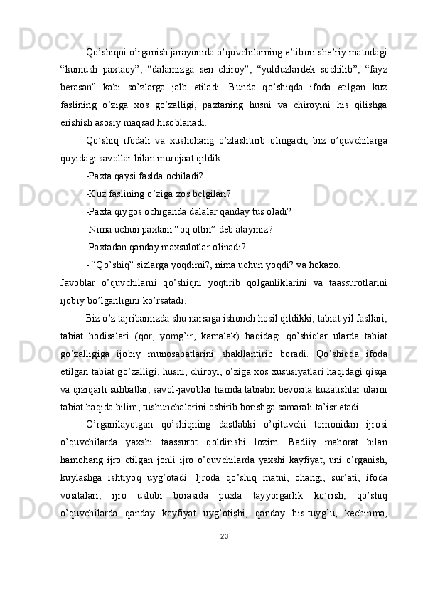 Qo’shiqni o’rganish jarayonida o’quvchilarning e’tibori she’riy matndagi
“kumush   paxtaoy”,   “dalamizga   sen   chiroy”,   “yulduzlardek   sochilib”,   “fayz
berasan”   kabi   so’zlarga   jalb   etiladi.   Bunda   qo’shiqda   ifoda   etilgan   kuz
faslining   o’ziga   xos   go’zalligi,   paxtaning   husni   va   chiroyini   his   qilishga
erishish asosiy maqsad hisoblanadi.
Qo’shiq   ifodali   va   xushohang   o’zlashtirib   olingach,   biz   o’quvchilarga
quyidagi savollar bilan murojaat qildik:
-Paxta qaysi faslda ochiladi?
-Kuz faslining o’ziga xos belgilari?
-Paxta qiygos ochiganda dalalar qanday tus oladi?
-Nima uchun paxtani “oq oltin” deb ataymiz?
-Paxtadan qanday maxsulotlar olinadi?
- “Qo’shiq” sizlarga yoqdimi?, nima uchun yoqdi? va hokazo. 
Javoblar   o’quvchilarni   qo’shiqni   yoqtirib   qolganliklarini   va   taassurotlarini
ijobiy bo’lganligini ko’rsatadi.
Biz o’z tajribamizda shu narsaga ishonch hosil qildikki, tabiat yil fasllari,
tabiat   hodisalari   (qor,   yomg’ir,   kamalak)   haqidagi   qo’shiqlar   ularda   tabiat
go’zalligiga   ijobiy   munosabatlarini   shakllantirib   boradi.   Qo’shiqda   ifoda
etilgan tabiat go’zalligi, husni, chiroyi, o’ziga xos xususiyatlari haqidagi qisqa
va qiziqarli suhbatlar, savol-javoblar hamda tabiatni bevosita kuzatishlar ularni
tabiat haqida bilim, tushunchalarini oshirib borishga samarali ta’isr etadi.
O’rganilayotgan   qo’shiqning   dastlabki   o’qituvchi   tomonidan   ijrosi
o’quvchilarda   yaxshi   taassurot   qoldirishi   lozim.   Badiiy   mahorat   bilan
hamohang   ijro   etilgan   jonli   ijro   o’quvchilarda   yaxshi   kayfiyat,   uni   o’rganish,
kuylashga   ishtiyoq   uyg’otadi.   Ijroda   qo’shiq   matni,   ohangi,   sur’ati,   ifoda
vositalari,   ijro   uslubi   borasida   puxta   tayyorgarlik   ko’rish,   qo’shiq
o’quvchilarda   qanday   kayfiyat   uyg’otishi,   qanday   his-tuyg’u,   kechinma,
23 