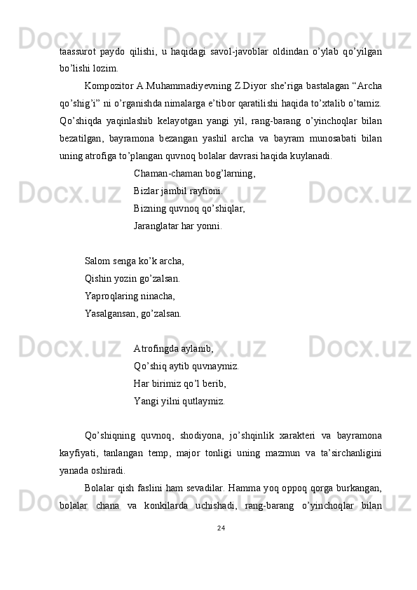 taassurot   paydo   qilishi,   u   haqidagi   savol-javoblar   oldindan   o’ylab   qo’yilgan
bo’lishi lozim.
Kompozitor A.Muhammadiyevning Z.Diyor she’riga bastalagan  “Archa
qo’shig’i” ni o’rganishda nimalarga e’tibor qaratilishi haqida to’xtalib o’tamiz.
Qo’shiqda   yaqinlashib   kelayotgan   yangi   yil,   rang-barang   o’yinchoqlar   bilan
bezatilgan,   bayramona   bezangan   yashil   archa   va   bayram   munosabati   bilan
uning atrofiga to’plangan quvnoq bolalar davrasi haqida kuylanadi.
Chaman-chaman bog’larning,
        Bizlar jambil rayhoni.
Bizning quvnoq qo’shiqlar,
Jaranglatar har yonni.
Salom senga ko’k archa,
Qishin yozin go’zalsan.
Yaproqlaring ninacha,
Yasalgansan, go’zalsan.
Atrofingda aylanib,
Qo’shiq aytib quvnaymiz.
Har birimiz qo’l berib,
Yangi yilni qutlaymiz.
Qo’shiqning   quvnoq,   shodiyona,   jo’shqinlik   xarakteri   va   bayramona
kayfiyati,   tanlangan   temp,   major   tonligi   uning   mazmun   va   ta’sirchanligini
yanada oshiradi.
Bolalar qish faslini ham sevadilar. Hamma yoq oppoq qorga burkangan,
bolalar   chana   va   konkilarda   uchishadi,   rang-barang   o’yinchoqlar   bilan
24